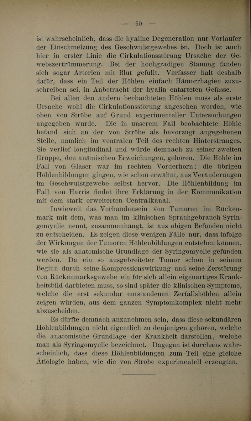 ist wahrscheinlich, dass die hyaline Degeneration nur Vorläufer der Einschmelzung des Geschwulstgewebes ist. Doch ist auch hier in erster Linie die Cirkulationsstörung Ursache der Ge- webszertrümmerung. Bei der hochgradigen Stauung fanden sich sogar Arterien mit Blut gefüllt. Verfasser hält deshalb dafür, dass ein Teil der Höhlen einfach Hämorrhagien zuzu¬ schreiben sei, in Anbetracht der hyalin entarteten Gefässe. Bei allen den andern beobachteten Höhlen muss als erste Ursache wohl die Cirkulationsstörung angesehen werden, wie oben von Strobe auf Grund experimenteller Untersuchungen angegeben wurde. Die in unserem Fall beobachtete Höhle befand sich an der von Ströbe als bevorzugt angegebenen Stelle, nämlich im ventralen Teil des rechten Hinterstranges. Sie verlief longitudinal und würde demnach zu seiner zweiten Gruppe, den anämischen Erweichungen, gehören. Die Höhle im Fall von Glaser war im rechten Vorderhorn; die übrigen Höhlenbildungen gingen, wie schon erwähnt, aus Veränderungen im Geschwulstgewebe selbst hervor. Die Höhlenbildung im Fall von Harris findet ihre Erklärung in der Kommunikation mit dem stark erweiterten Centralkanal. Inwieweit das Vorhandensein von Tumoren im Rücken¬ mark mit dem, was man im klinischen Sprachgebrauch Syrin¬ gomyelie nennt, zusammenhängt, ist aus obigen Befunden nicht zu entscheiden. Es zeigen diese wenigen Fälle nur, dass infolge der Wirkungen der Tumoren Höhlenbildungen entstehen können, wie sie als anatomische Grundlage der Syringomyelie gefunden werden. Da ein so ausgebreiteter Tumor schon in seinem Beginn durch seine Kompressionswirkung und seine Zerstörung von Rückenmarksgewebe ein für sich allein eigenartiges Krank¬ heitsbild darbieten muss, so sind später die klinischen Symptome, welche die erst sekundär entstandenen Zerfallshöhlen allein zeigen würden, aus dem ganzen Symptomkomplex nicht mehr abzuscheiden. Es dürfte demnach anzunehmen sein, dass diese sekundären Höhlenbildungen nicht eigentlich zu denjenigen gehören, welche die anatomische Grundlage der Krankheit darstellen, welche man als Syringomyelie bezeichnet. Dagegen ist durchaus wahr¬ scheinlich, dass diese Höhlenbildungen zum Teil eine gleiche • • Ätiologie haben, wie die von Ströbe experimentell erzeugten.