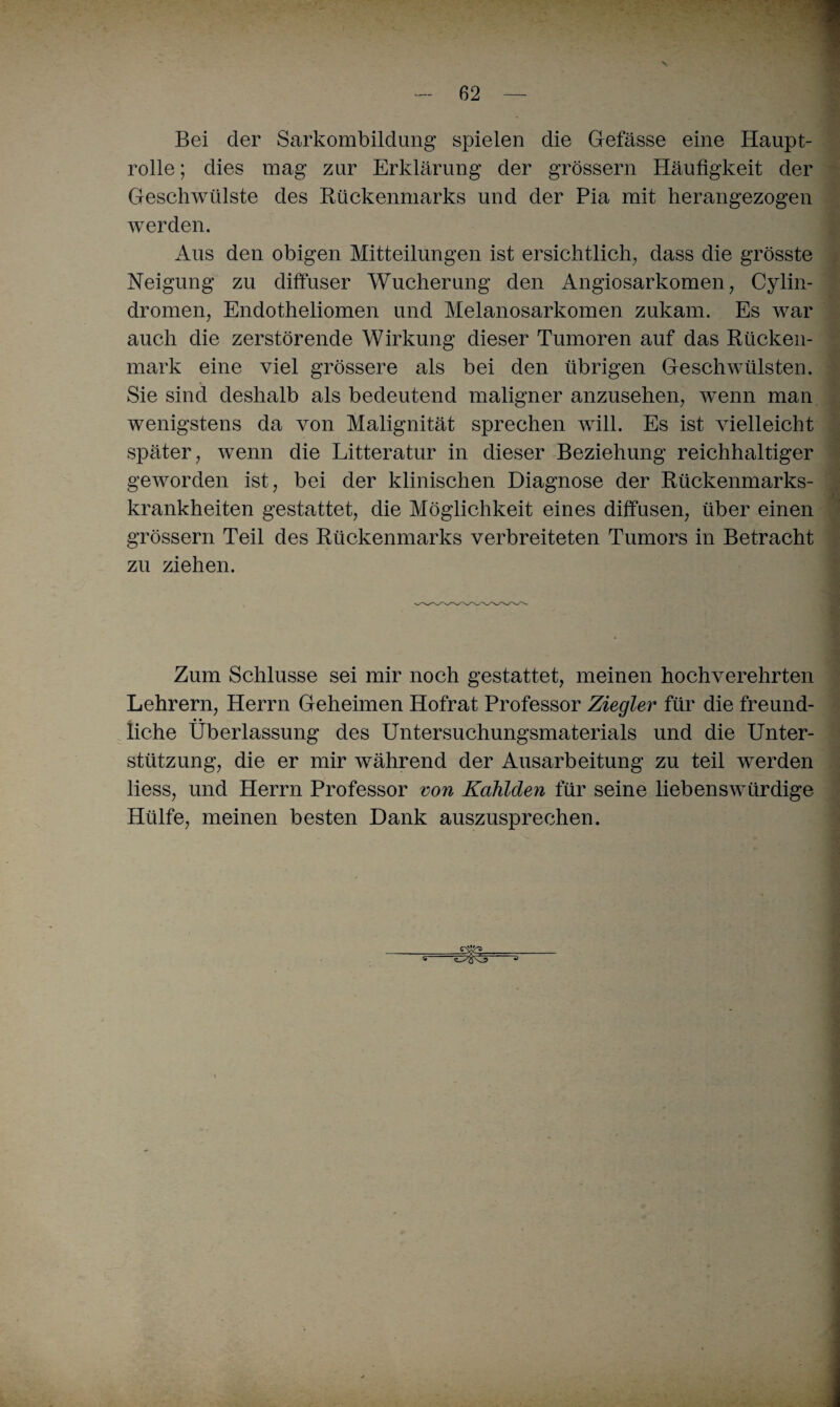 V — 62 — ■ Bei der Sarkombildung spielen die Gefässe eine Haupt¬ rolle ; dies mag zur Erklärung der grossem Häufigkeit der Geschwülste des Rückenmarks und der Pia mit herangezogen werden. Aus den obigen Mitteilungen ist ersichtlich, dass die grösste Neigung zu diffuser Wucherung den Angiosarkomen, Cylin- dromen, Endotheliomen und Melanosarkomen zukam. Es war auch die zerstörende Wirkung dieser Tumoren auf das Rücken¬ mark eine viel grössere als bei den übrigen Geschwülsten. Sie sind deshalb als bedeutend maligner anzusehen, wenn man wenigstens da von Malignität sprechen will. Es ist vielleicht später, wenn die Litteratur in dieser Beziehung reichhaltiger geworden ist, bei der klinischen Diagnose der Rückenmarks¬ krankheiten gestattet, die Möglichkeit eines diffusen, über einen grossem Teil des Rückenmarks verbreiteten Tumors in Betracht zu ziehen. Zum Schlüsse sei mir noch gestattet, meinen hochverehrten Lehrern, Herrn Geheimen Hofrat Professor Ziegler für die freund¬ liche Überlassung des Untersuchungsmaterials und die Unter¬ stützung, die er mir während der Ausarbeitung zu teil werden liess, und Herrn Professor von Kahlden für seine liebenswürdige Hülfe, meinen besten Dank auszusprechen. -.