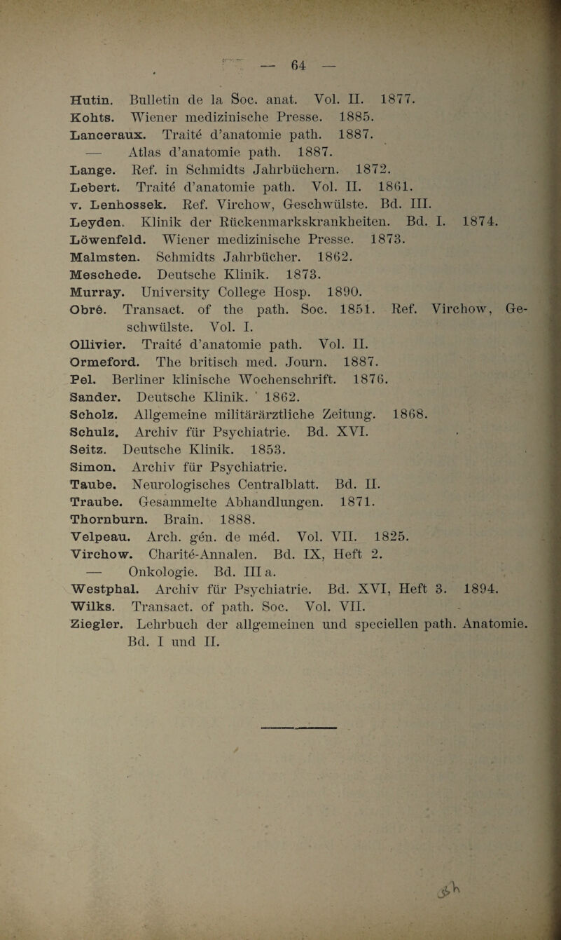 ’ - • ; — 64 — * Hutin. Bulletin de la Soc. anat. Yol. II. 1877. Kohts. Wiener medizinische Presse. 1885. Lanceraux. Traite d’anatomie path. 1887. — Atlas d’anatomie path. 1887. Lange. Ref. in Schmidts Jahrbüchern. 1872. Lebert. Traite d’anatomie path. Vol. II. 1861. v. Lenhossek. Ref. Virchow, Geschwülste. Bd. III. Leyden. Klinik der Rückenmarkskrankheiten. Bd. I. 1874. Löwenfeld. Wiener medizinische Presse. 1873. Malmsten. Schmidts Jahrbücher. 1862. Meschede. Deutsche Klinik. 1873. Murray. University College Hosp. 1890. Obre. Transact. of the path. Soc. 1851. Ref. Virchow, Ge¬ schwülste. Yol. I. Ollivier. Traite d’anatomie path. Vol. II. Ormeford. The britisch med. Journ. 1887. Pel. Berliner klinische Wochenschrift. 1876. Sander. Deutsche Klinik. ' 1862. Scholz. Allgemeine militärärztliche Zeitung. 1868. Schulz. Archiv für Psychiatrie. Bd. XVI. Seitz. Deutsche Klinik. 1853. Simon. Archiv für Psychiatrie. Taube. Neurologisches Centralblatt. Bd. II. Traube. Gesammelte Abhandlungen. 1871. Thornburn. Brain. 1888. Velpeau. Arcli. gen. de med. Vol. VIL 1825. Virchow. Charite-Annalen. Bd. IX, Heft 2. — Onkologie. Bd. III a. Westphal. Archiv für Psychiatrie. Bd. XVI, Heft 3. 1894. Wilks. Transact. of path. Soc. Vol. VII. Ziegler. Lehrbuch der allgemeinen und speciellen path. Anatomie. Bd. I und II.