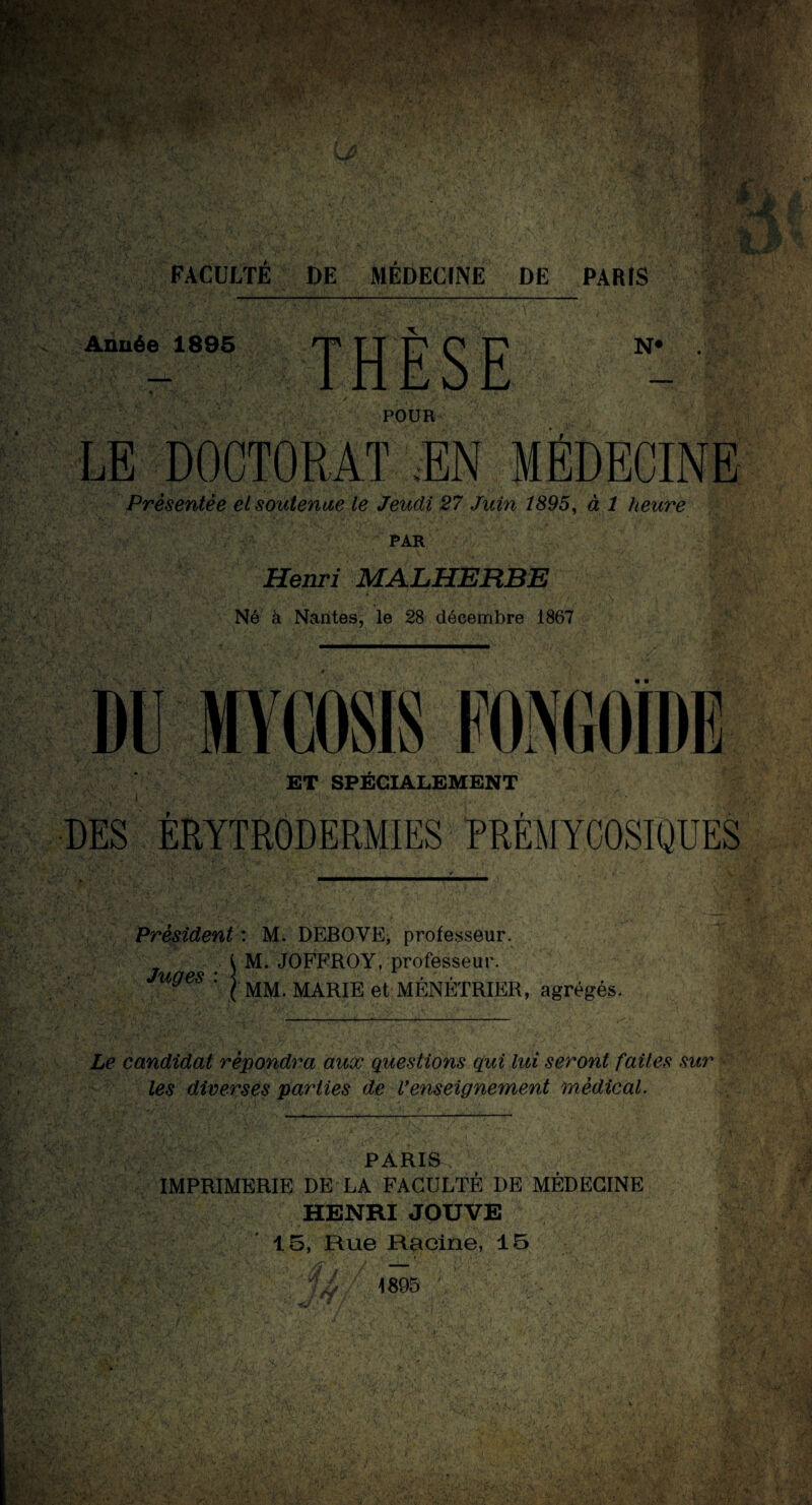 W^r-Tr- ■/ '>•> , /-* «U > v/JV; *'ry« ,>J •’ « V; ' ■ r . ••• V.W .;•'*• * ''fW' %■ .x v *» • -• »/ I ,• 'V SMW ï |k *k 1. lk 1 i» FACULTE DE MÉDECINE DE PARIS Année 1895 N# POUR LE DOCTORAT .EN MÉDECINE Présentée et soutenue le Jeudi 27 Juin 1895, à 1 heure PAR Henri MALHERBE Né à Nantes, le 28 décembre 1867 DU MYCOSIS FONGOÏDE ET SPÉCIALEMENT i • DES ÉRYTRODERMIES PRÉMYCOSIQUES Président : M. DEBOVE, professeur. M. JOFFROY, professeur. Juges | MM. MARIE et MENETRIER, agrégés. Le candidat répondra aux questions qui lui seront faites sur les diverses parties de Venseignement médical. PARIS IMPRIMERIE DE LA FACULTÉ DE MÉDECINE HENRI JOUVE 15, Rue Racine, 15 vf W, 1895