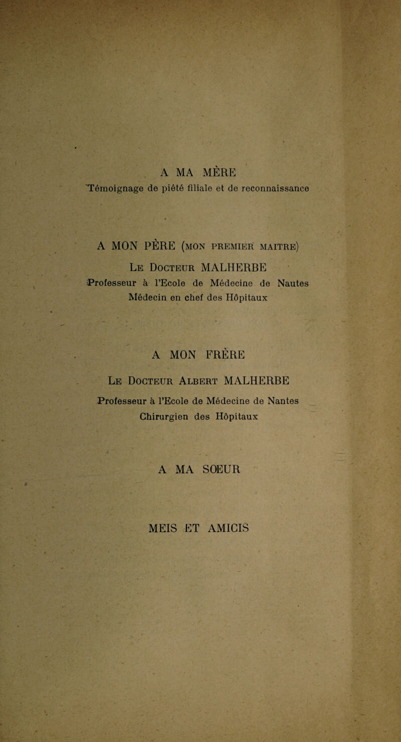 A MA MÈRE Témoignage de piété filiale et de reconnaissance A MON PÈRE (mon premier maître) Le Docteur MALHERBE Professeur à l’Ecole de Médecine de Nautes Médecin en chef des Hôpitaux A MON FRÈRE Le Docteur Albert MALHERBE Professeur à l’Ecole de Médecine de Nantes Chirurgien des Hôpitaux A MA SOEUR MEIS ET AMICIS