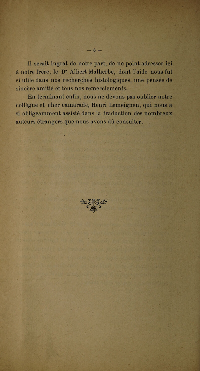 Il serait ingrat de notre part, de ne point adresser ici à notre frère, le Dr Albert Malherbe, dont l’aide nous fut si utile dans nos recherches histologiques, une pensée de sincère amitié et tous nos remerciements. En terminant enfin, nous ne devons pas oublier notre collègue et cher camarade, Henri Lemeignen, qui nous a si obligeamment assisté dans la traduction des nombreux auteurs étrangers que nous avons dû consulter.