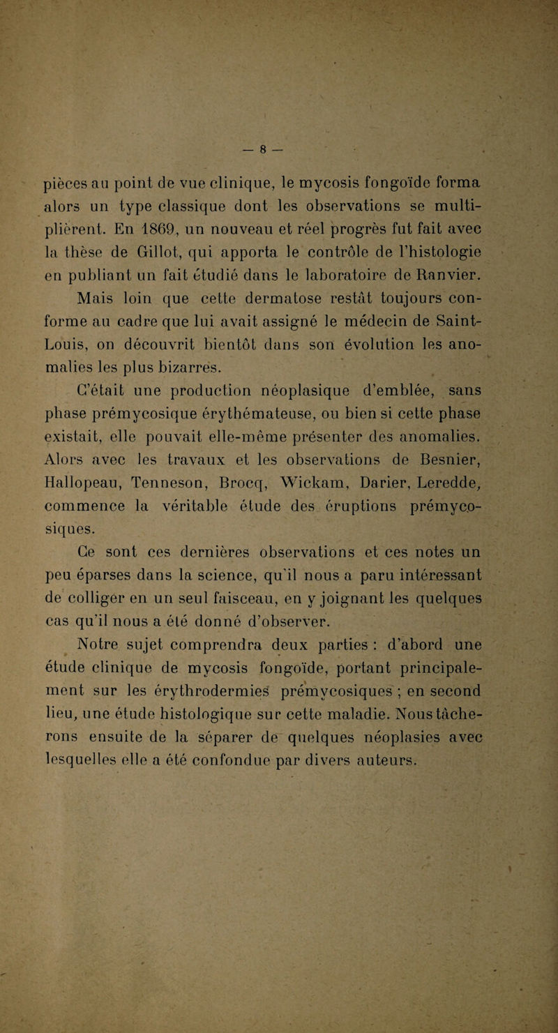 \ — 8 — pièces au point de vue clinique, le mycosis fongoïde forma alors un type classique dont les observations se multi¬ plièrent. En 1869, un nouveau et réel progrès fut fait avec la thèse de Gillot, qui apporta le contrôle de l’histologie en publiant un fait étudié dans le laboratoire de Ranvier. Mais loin que cette dermatose restât toujours con¬ forme au cadre que lui avait assigné le médecin de Saint- Louis, on découvrit bientôt dans son évolution les ano¬ malies les plus bizarres. C’était une production néoplasique d’emblée, sans phase prémycosique érythémateuse, ou bien si cette phase existait, elle pouvait elle-même présenter des anomalies. Alors avec les travaux et les observations de Besnier, Hallopeau, Tenneson, Brocq, Wickam, Darier, Leredde, commence la véritable étude des éruptions prémyco¬ siques. Ce sont ces dernières observations et ces notes un peu éparses dans la science, qu'il nous a paru intéressant de colliger en un seul faisceau, en y joignant les quelques cas qu’il nous a été donné d’observer. Notre sujet comprendra deux parties : d’abord une étude clinique de mycosis fongoïde, portant principale¬ ment sur les érythrodermies prémvcosiques ; en second lieu, une étude histologique sur cette maladie. Nous tâche¬ rons ensuite de la séparer de quelques néoplasies avec lesquelles elle a été confondue par divers auteurs. «