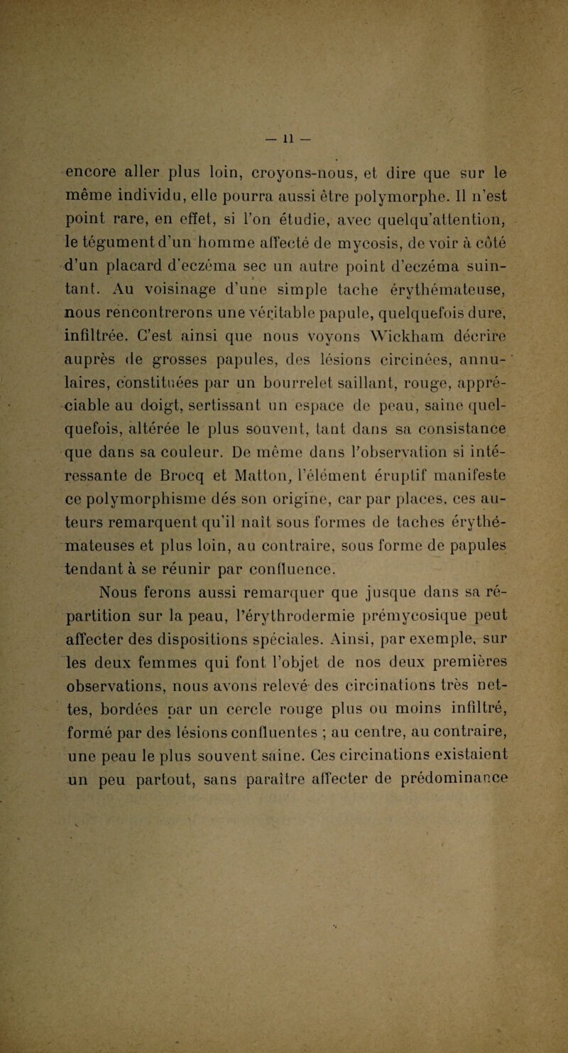 encore aller plus loin, croyons-nous, et dire que sur le même individu, elle pourra aussi être polymorphe. Il n’est point rare, en effet, si Ton étudie, avec quelqu’attention, le tégument d’un homme affecté de mycosis, devoir à coté d’un placard d’eczéma sec un autre point d’eczéma suin¬ tant. Au voisinage d’une simple tache érythémateuse, nous rencontrerons une véritable papule, quelquefois dure, infiltrée. C’est ainsi que nous voyons Wickham décrire auprès de grosses papules, des lésions circinées, annu- * laires, constituées par un bourrelet saillant, rouge, appré¬ ciable au doigt, sertissant un espace de peau, saine quel¬ quefois, altérée le plus souvent, tant dans sa consistance que dans sa couleur. De même dans l’observation si inté¬ ressante de Brocq et Matton, l’élément éruptif manifeste ce polymorphisme dés son origine, car par places, ces au¬ teurs remarquent qu’il naît sous formes de taches érythé¬ mateuses et plus loin, au contraire, sous forme de papules tendant à se réunir par confluence. Nous ferons aussi remarquer que jusque dans sa ré¬ partition sur la peau, l’érythrodermie prémycosique peut affecter des dispositions spéciales. Ainsi, par exemple, sur les deux femmes qui font l’objet de nos deux premières observations, nous avons relevé des circinations très net¬ tes, bordées par un cercle rouge plus ou moins infiltré, formé par des lésions confluentes ; au centre, au contraire, une peau le plus souvent saine. Ces circulations existaient un peu partout, sans paraître affecter de prédominance