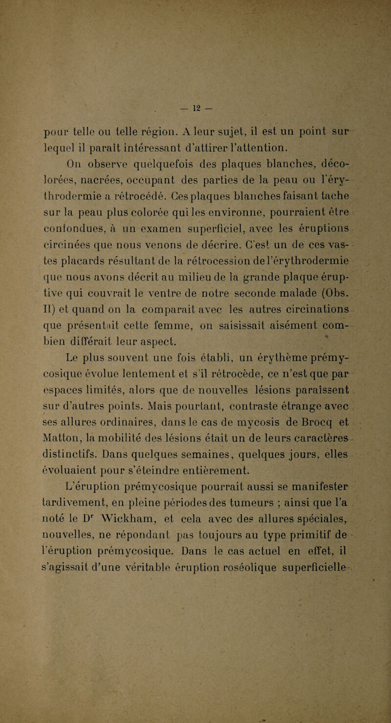 pour telle ou telle région. A leur sujet, il est un point sur lequel il paraît intéressant d’attirer l’attention. On observe quelquefois des plaques blanches, déco¬ lorées, nacrées, occupant des parties de la peau ou l’éry¬ throdermie a rétrocédé. Ges plaques blanches faisant tache sur la peau plus colorée qui les environne, pourraient être contondues, à un examen superficiel, avec les éruptions circinées que nous venons de décrire. C’est un de ces vas¬ tes placards résultant de la rétrocession de rérythrodermie que nous avons décrit au milieu de la grande plaque érup¬ tive qui couvrait le ventre de notre seconde malade (Obs. II) et quand on la comparait avec les autres circinations que présentait cette femme, on saisissait aisément com¬ bien différait leur aspect. Le plus souvent une fois établi, un érythème prémy¬ cosique évolue lentement et s’il rétrocède, ce n’est que par espaces limités, alors que de nouvelles lésions paraissent sur d’autres points. Mais pourtant, contraste étrange avec ses allures ordinaires, dans le cas de mycosis de Brocq et Matton, la mobilité des lésions était un de leurs caractères distinctifs. Dans quelques semaines, quelques jours, elles évoluaient pour s’éteindre entièrement. L’éruption prémycosique pourrait aussi se manifester tardivement, en pleine périodes des tumeurs ; ainsi que l’a noté le Dr Wickham, et cela avec des allures spéciales, nouvelles, ne répondant pas toujours au type primitif de l’éruption prémycosique. Dans le cas actuel en effet, il s’agissait d’une véritable éruption roséolique superficielle