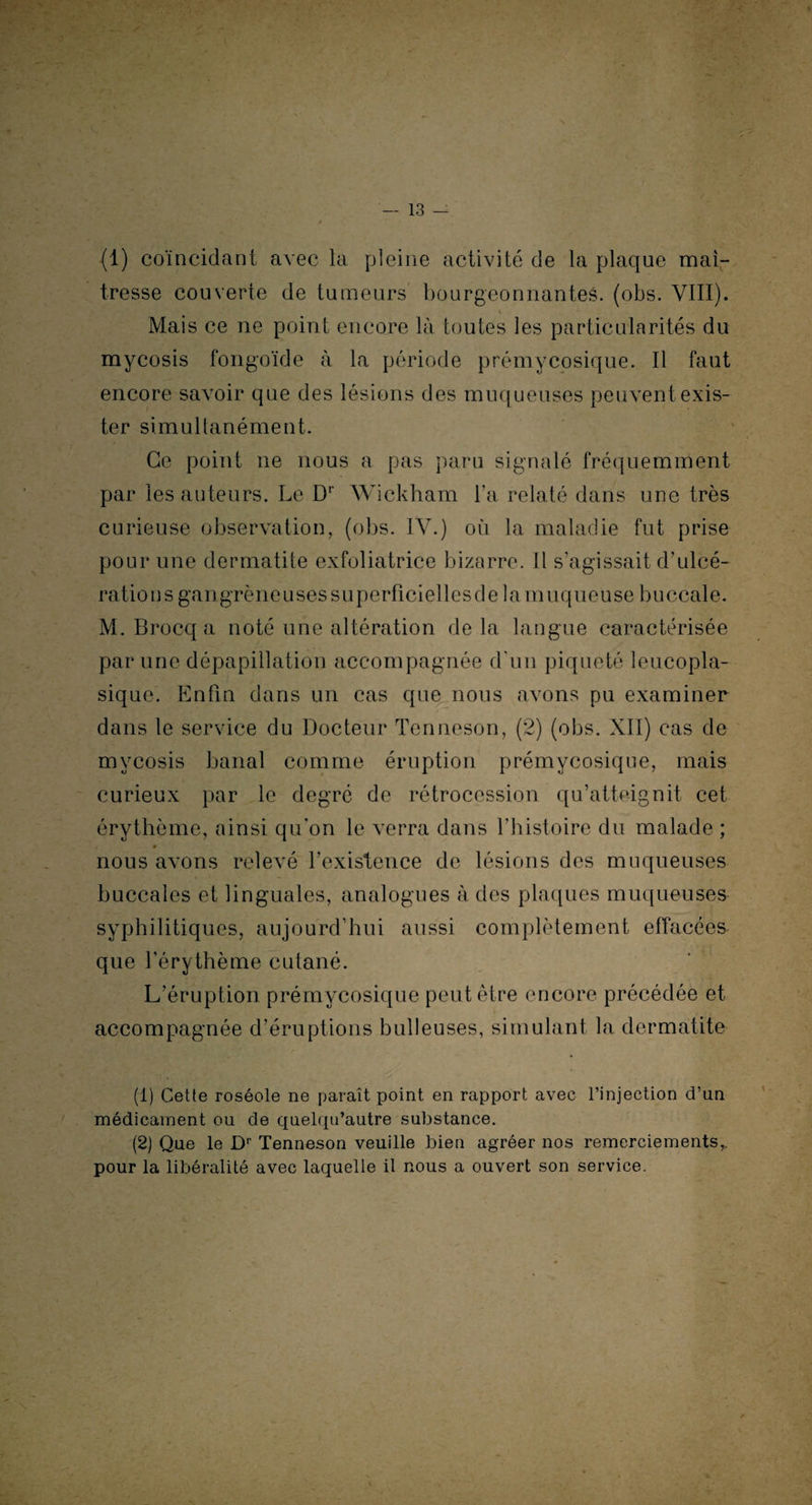 (1) coïncidant avec la pleine activité de la plaque maî¬ tresse couverte de tumeurs bourgeonnantes, (obs. VIII). Mais ce ne point encore là toutes les particularités du mycosis fongoïde à la période prémycosique. Il faut encore savoir que des lésions des muqueuses peuvent exis¬ ter simultanément. Ce point ne nous a pas paru signalé fréquemment par les auteurs. Le Dr Wickham l’a relaté dans une très curieuse observation, (obs. IV.) où la maladie fut prise pour une dermatite exfoliatrice bizarre. Il s’agissait d’ulcé- ratio n s ga n grè n e u ses s u p erfîcie 11 es d e 1 a m u q u e u se b u ccal e. M.Brocqa noté une altération delà langue caractérisée par une dépapillation accompagnée d'un piqueté leucopla- sique. Enfin dans un cas que nous avons pu examiner dans le service du Docteur Tenneson, (2) (obs. XII) cas de mycosis banal comme éruption prémycosique, mais curieux par le degré de rétrocession qu’atteignit cet érythème, ainsi qu'on le verra dans l’histoire du malade ; # nous avons relevé l’existence de lésions des muqueuses buccales et linguales, analogues à des plaques muqueuses syphilitiques, aujourd’hui aussi complètement effacées que l'érythème cutané. L’éruption prémycosique peut être encore précédée et accompagnée d’éruptions bulleuses, simulant la dermatite (1) Cette roséole ne paraît point en rapport avec l’injection d’un médicament ou de quelqu’autre substance. (2) Que le Dr Tenneson veuille bien agréer nos remerciements,, pour la libéralité avec laquelle il nous a ouvert son service.