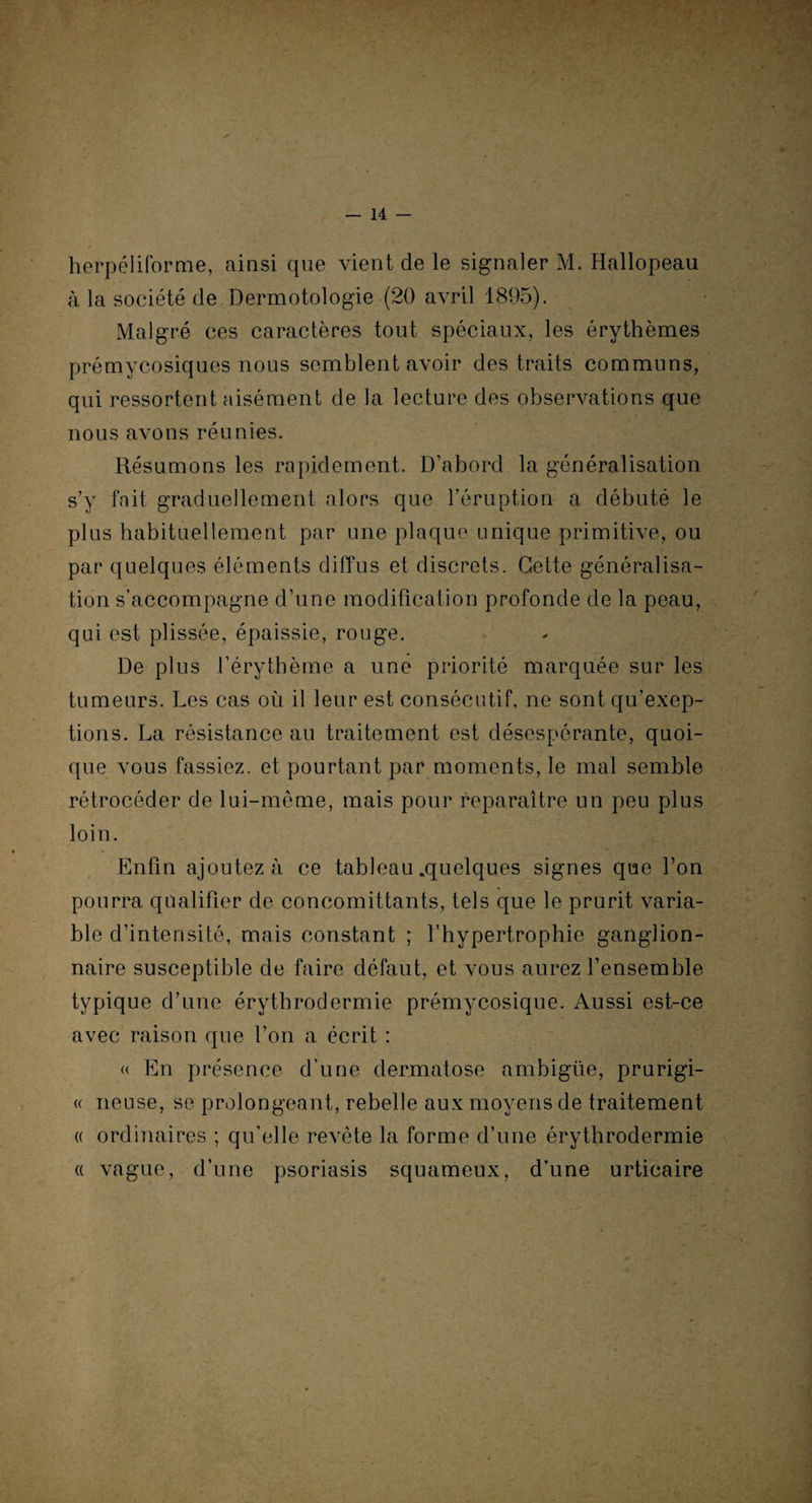 herpéliforme, ainsi que vient de le signaler M. Hallopeau à la société de Dermotologie (20 avril 1895). Malgré ces caractères tout spéciaux, les érythèmes prémycosiques nous semblent avoir des traits communs, qui ressortent aisément de la lecture des observations que nous avons réunies. Résumons les rapidement. D’abord la généralisation s’y fait graduellement alors que l’éruption a débuté le plus habituellement par une plaque unique primitive, ou par quelques éléments diffus et discrets. Cette généralisa¬ tion s’accompagne d’une modification profonde de la peau, qui est plissée, épaissie, rouge. De plus l’érythème a une priorité marquée sur les tumeurs. Les cas où il leur est consécutif, ne sont qu’exep- tions. La résistance au traitement est désespérante, quoi¬ que vous fassiez, et pourtant par moments, le mal semble rétrocéder de lui-même, mais pour reparaître un peu plus loin. Enfin ajoutez à ce tableau .quelques signes que l’on pourra qualifier de concomittants, tels que le prurit varia¬ ble d’intensité, mais constant ; l’hypertrophie ganglion¬ naire susceptible de faire défaut, et vous aurez l’ensemble typique d’une érythrodermie prémycosique. Aussi est-ce avec raison que l’on a écrit : « En présence d’une dermatose ambiguë, prurigi- « neuse, se prolongeant, rebelle aux moyens de traitement « ordinaires ; qu’elle revête la forme d’une érythrodermie « vague, d’une psoriasis squameux, d’une urticaire