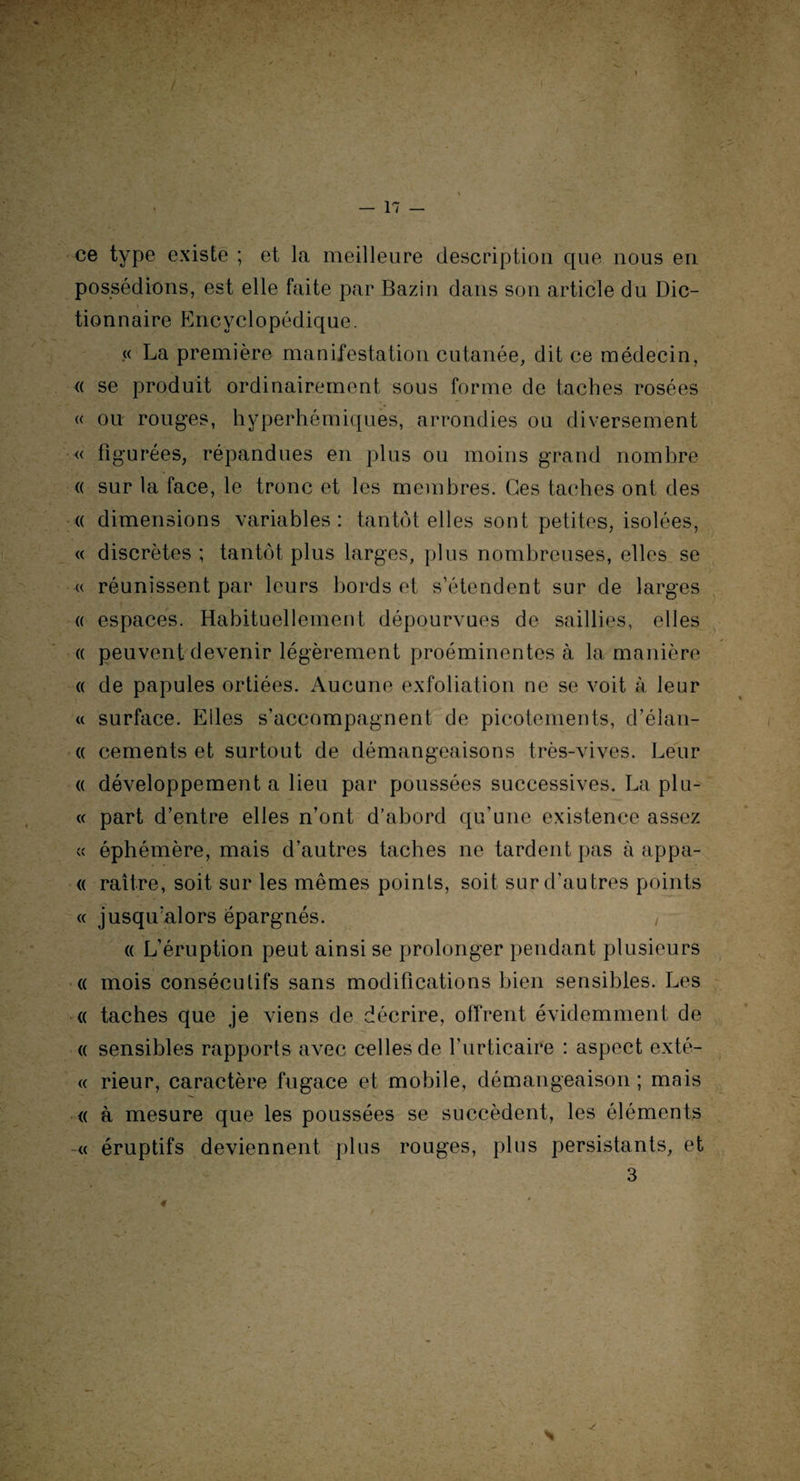 ce type existe ; et la meilleure description que nous en possédions, est elle faite par Bazin dans son article du Die- tionnaire Encyclopédique. « La première manifestation cutanée, dit ce médecin, « se produit ordinairement sous forme de taches rosées « ou rouges, hyperhémiques, arrondies ou diversement « figurées, répandues en plus ou moins grand nombre « sur la face, le tronc et les membres. Ces taches ont des « dimensions variables: tantôt elles sont petites, isolées, « discrètes ; tantôt plus larges, plus nombreuses, elles se « réunissent par leurs bords et s’étendent sur de larges a espaces. Habituellement dépourvues de saillies, elles « peuvent devenir légèrement proéminentes à la manière « de papules ortiées. Aucune exfoliation ne se voit à leur « surface. Elles s’accompagnent de picotements, d’élan- « cements et surtout de démangeaisons très-vives. Leur « développement a lieu par poussées successives. La plu- « part d’entre elles n’ont d’abord qu’une existence assez « éphémère, mais d’autres taches ne tardent pas à appa- « raître, soit sur les mêmes points, soit sur d’au très points « jusqu’alors épargnés. , « L’éruption peut ainsi se prolonger pendant plusieurs « mois consécutifs sans modifications bien sensibles. Les « taches que je viens de décrire, offrent évidemment de « sensibles rapports avec celles de l'urticaire : aspect exté- « rieur, caractère fugace et mobile, démangeaison ; mais « à mesure que les poussées se succèdent, les éléments « éruptifs deviennent plus rouges, plus persistants, et 3