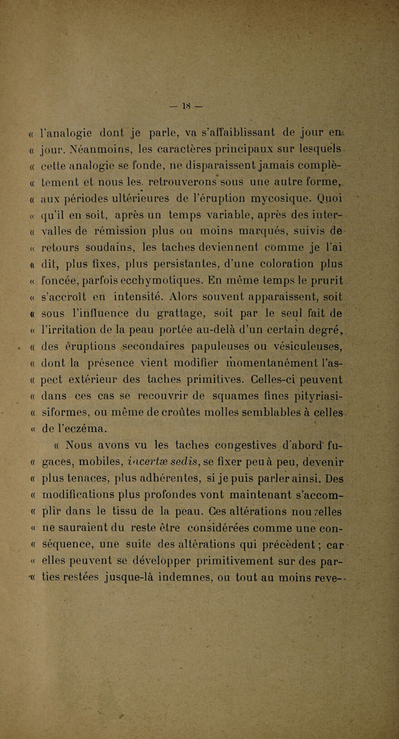 LS — (( l’analogie dont je parle, va s’affaiblissant de jour em « jour. Néanmoins, les caractères principaux sur lesquels « cette analogie se fonde, ne disparaissent jamais complè- « tement et nous les. retrouverons sous une autre forme, « aux périodes ultérieures de l’éruption mycosique. Quoi « qu’il en soit, après un temps variable, après des inter- « valles de rémission plus ou moins marqués, suivis de « retours soudains, les taches deviennent comme je l’ai « dit, plus fixes, plus persistantes, d’une coloration plus « foncée, parfois ecchymotiques. En même temps le prurit « s’accroît en intensité. Alors souvent apparaissent, soit « sous l’influence du grattage, soit par le seul fait de « l’irritation de la peau portée au-delà d’un certain degré, , « des éruptions secondaires papuleuses ou vésiculeuses, « dont la présence vient modifier momentanément l’as- « pect extérieur des taches primitives. Celles-ci peuvent « dans ces cas se recouvrir de squames fines pityriasi- « siformes. ou même de croûtes molles semblables à celles i - « de l’eczéma. « Nous avons vu les taches congestives d abord fu- « gaces, mobiles, incertæ sedis, se fixer peu à peu, devenir « plus tenaces, plus adhérentes, si je puis parler ainsi. Des « modifications plus profondes vont maintenant s’accom- « plir dans le tissu de la peau. Ces altérations nou/elles « ne sauraient du reste être considérées comme une con- (( séquence, une suite des altérations qui précèdent; car « elles peuvent se développer primitivement sur des par- -(( ties restées jusque-là indemnes, ou tout au moins reve--