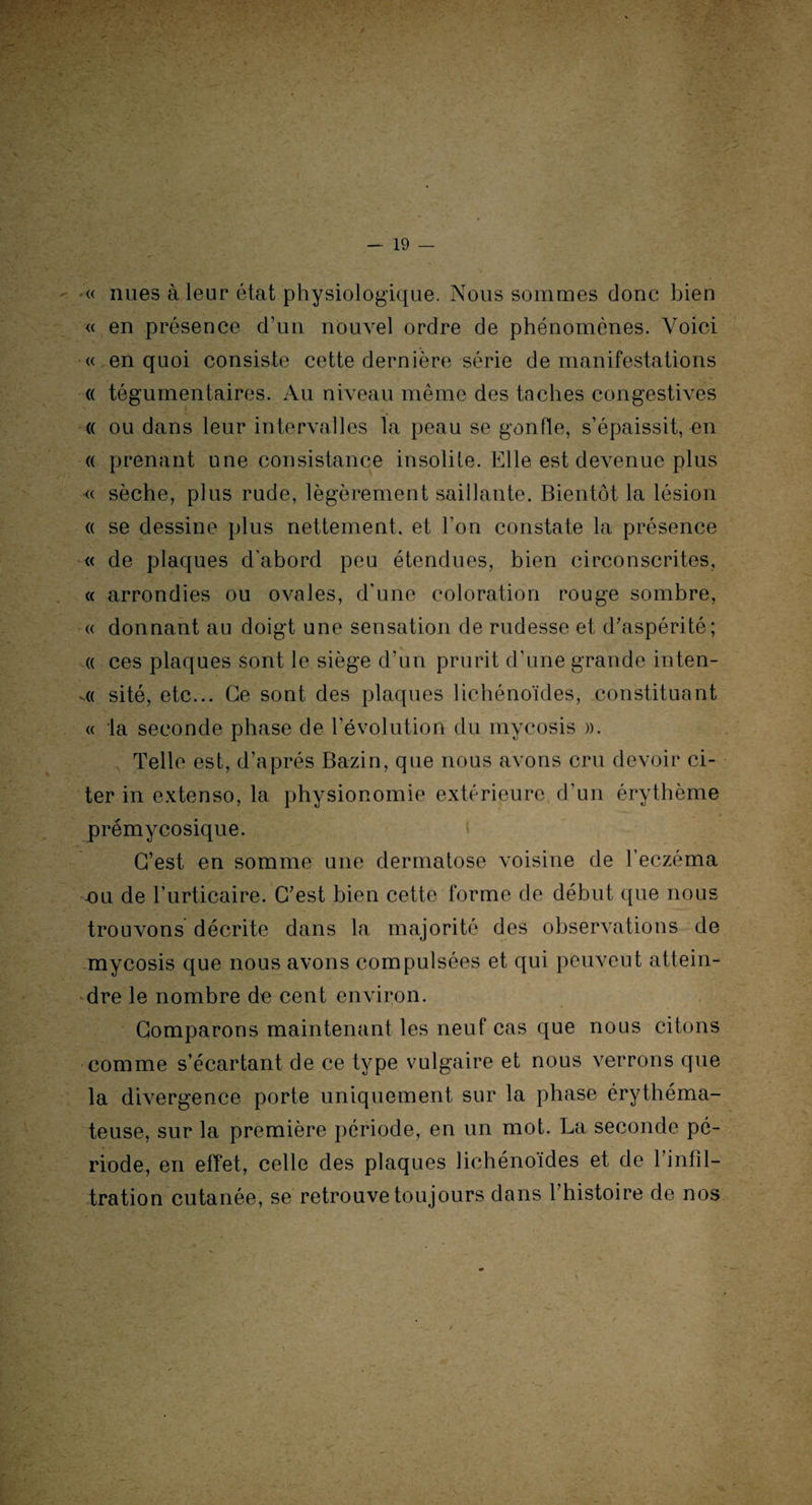 « nues à leur état physiologique. Nous sommes donc bien « en présence d’un nouvel ordre de phénomènes. Voici « en quoi consiste cette dernière série de manifestations « tégumentaires. Au niveau même des taches congestives « ou dans leur intervalles la peau se gonfle, s’épaissit, en « prenant une consistance insolite. Elle est devenue plus « sèche, plus rude, légèrement saillante. Bientôt la lésion « se dessine plus nettement, et l’on constate la présence « de plaques d’abord peu étendues, bien circonscrites, « arrondies ou ovales, d’une coloration rouge sombre, « donnant au doigt une sensation de rudesse et d'aspérité; « ces plaques sont le siège d’un prurit d’une grande inten¬ ta sité, etc... Ce sont des plaques lichénoïdes, constituant « la seconde phase de l’évolution du mycosis ». Telle est, d’après Bazin, que nous avons cru devoir ci¬ ter in extenso, la physionomie extérieure d’un érythème prémycosique. C’est en somme une dermatose voisine de l’eczéma -ou de l’urticaire. C'est bien cette forme de début que nous trouvons décrite dans la majorité des observations de mycosis que nous avons compulsées et qui peuvent attein¬ dre le nombre de cent environ. Comparons maintenant les neuf cas que nous citons comme s’écartant de ce type vulgaire et nous verrons que la divergence porte uniquement sur la phase érythéma¬ teuse, sur la première période, en un mot. La seconde pé¬ riode, en effet, celle des plaques lichénoïdes et de l’infil¬ tration cutanée, se retrouve toujours dans 1 histoire de nos