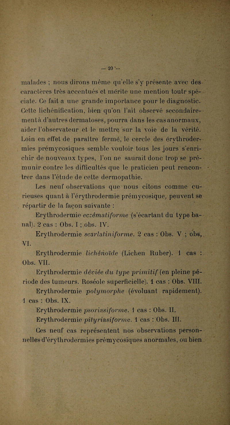 malades ; nous dirons même qu’elle s'y présente avec des caractères très accentués et mérite une mention toutr spé- ciate. Ce fait a une grande importance pour le diagnostic. Cette lichénification, bien qu’on l’ait observé secondaire¬ ment à d’autres dermatoses, pourra dans les cas anormaux, aider l’observateur et le mettre sur la voie de la vérité. Loin en effet de paraître fermé, le cercle des érythroder¬ mies prémycosiques semble vouloir tous les jours s'enri¬ chir de nouveaux types, l’on ne saurait donc trop se pré¬ munir contre les difficultés que le praticien peut rencon¬ trer dans l’étude de cette dermopathie. A Les neuf observations que nous citons comme cu¬ rieuses quant à l’érythrodermie prémycosique, peuvent se répartir de la façon suivante : Erythrodermie eczématiforme (s’écartant du type ba¬ nal). 2 cas : Obs. I ; obs. IY. / Erythrodermie scarlatiniforme. 2 cas : Obs. V ; obs, VI. Erythrodermie lichénoïcle (Lichen Ru ber). 1 cas : Obs. VIL Erythrodermie déviée du type primitif (en pleine pé¬ riode des tumeurs. Roséole superficielle). 1 cas : Obs. VIII. Erythrodermie polymorphe (évoluant rapidement). 1 cas : Obs. IX. Erythrodermie psoriasi forme. 1 cas : Obs. IL Erythrodermie pityriasiforme. 1 cas : Obs. III. Ges neuf cas représentent nos observations person¬ nelles d’érythrodermies prémycosiques anormales, ou bien