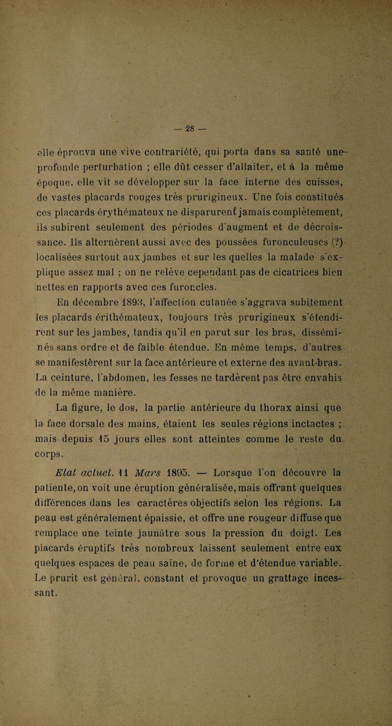 elle éprouva une vive contrariété, qui porta dans sa santé une- profonde perturbation ; elle dût cesser d’allaiter, et à la même époque, elle vit se développer sur la face interne des cuisses, de vastes placards rouges très prurigineux. Une fois constitués ces placards érythémateux ne disparurent jamais complètement, ils subirent seulement des périodes d’augment et de décrois¬ sance. Ils alternèrent aussi avec des poussées furonculeuscs (?) localisées surtout aux jambes et sur les quelles la malade s'ex¬ plique assez mal ; on ne relève cependant pas de cicatrices bien nettes en rapports avec ces furoncles. En décembre 1895, l’affection cutanée s’aggrava subitement les placards érithémateux, toujours très prurigineux s’étendi¬ rent sur les jambes, tandis qu’il en parut sur les bras, dissémi¬ nés sans ordre et de faible étendue. En même temps, d’autres se manifestèrent sur la face antérieure et externe des avant-bras. La ceinture, l’abdomen, les fesses ne tardèrent pas être envahis de la même manière. La figure, le dos, la partie antérieure du thorax ainsi que la face dorsale des mains, étaient les seules régions inctactes ; mais depuis 15 jours elles sont atteintes comme le reste du corps. Etat actuel. 11 Mars 1895. — Lorsque l'on découvre la patiente,on voit une éruption généralisée, mais offrant quelques différences dans les caractères objectifs selon les régions. La peau est généralement épaissie, et offre une rougeur diffuse que remplace une teinte jaunâtre sous la pression du doigt. Les placards éruptifs très nombreux laissent seulement entre eux quelques espaces de peau saine, de forme et d’étendue variable. Le prurit est générai, constant et provoque un grattage inces¬ sant.