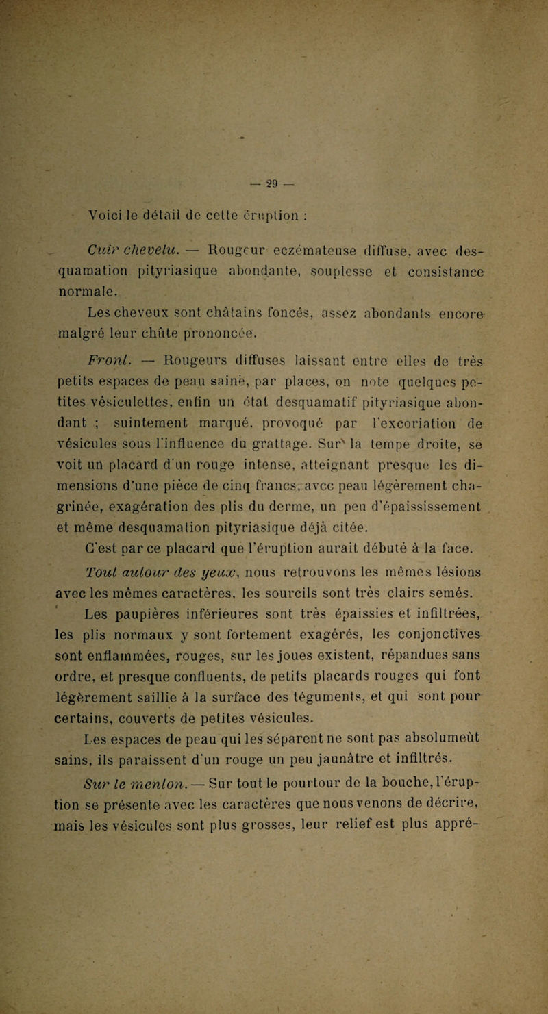 Voici le détail de cette éruption : Cuir chevelu. — Rougeur eczémateuse diffuse, avec des¬ quamation pityriasique abondante, souplesse et consistance normale. Les cheveux sont châtains foncés, assez abondants encore malgré leur chute prononcée. Front. — Rougeurs diffuses laissant entre elles de très petits espaces de peau saine, par places, on note quelques pe¬ tites vésiculettes, enfin un état desquamatif pityriasique abon¬ dant ; suintement marqué, provoqué par l’excoriation de vésicules sous l'influence du grattage. Sur' la tempe droite, se voit un placard d'un rouge intense, atteignant presque les di¬ mensions d’une pièce de cinq francs, avec peau légèrement cha¬ grinée, exagération des plis du derme, un peu d’épaississement et même desquamation pityriasique déjà citée. C’est parce placard que l’éruption aurait débuté à la face. Tout autour des yeux, nous retrouvons les mêmes lésions avec les mêmes caractères, les sourcils sont très clairs semés. Les paupières inférieures sont très épaissies et infiltrées, les plis normaux y sont fortement exagérés, les conjonctives sont enflammées, rouges, sur les joues existent, répandues sans ordre, et presque confluents, de petits placards rouges qui font légèrement saillie à la surface des téguments, et qui sont pour certains, couverts de petites vésicules. Les espaces de peau qui les séparent ne sont pas absolumeùt sains, ils paraissent d'un rouge un peu jaunâtre et infiltrés. Sur le menton. — Sur tout le pourtour de la bouche, l’érup¬ tion se présente avec les caractères que nous venons de décrire, mais les vésicules sont plus grosses, leur relief est plus appré- >