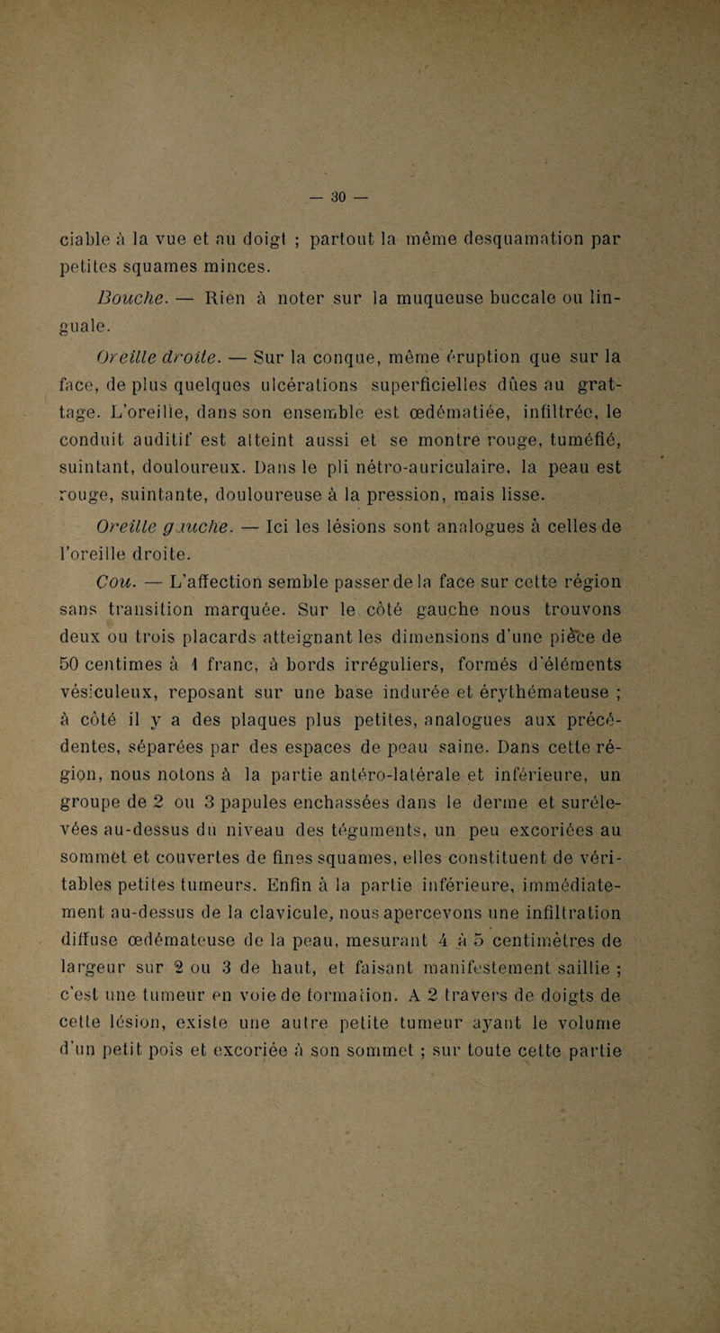 — so¬ ciable à la vue et au doigt ; partout la même desquamation par petites squames minces. Bouche. — Rien à noter sur la muqueuse buccale ou lin¬ guale. Oreille droite. — Sur la conque, même éruption que sur la N face, de plus quelques ulcérations superficielles dûes au grat¬ tage. L’oreille, dans son ensemble est œdématiée, infiltrée, le conduit auditif est atteint aussi et se montre rouge, tuméfié, suintant, douloureux. Dans le pli nétro-auriculaire, la peau est rouge, suintante, douloureuse à la pression, mais lisse. Oreille gauche. — Ici les lésions sont analogues à celles de l’oreille droite. Cou. — L’afïection semble passer de la face sur cette région sans transition marquée. Sur le côté gauche nous trouvons deux ou trois placards atteignant les dimensions d'une pièce de 50 centimes à \ franc, à bords irréguliers, formés d'éléments vésiculeux, reposant sur une base indurée et érythémateuse ; à côté il y a des plaques plus petites, analogues aux précé¬ dentes, séparées par des espaces de peau saine. Dans cette ré¬ gion, nous notons à la partie antéro-latérale et inférieure, un groupe de 2 ou 3 papules enchâssées dans le derme et suréle¬ vées au-dessus du niveau des téguments, un peu excoriées au sommet et couvertes de fines squames, elles constituent de véri¬ tables petites tumeurs. Enfin à la partie inférieure, immédiate¬ ment au-dessus de la clavicule, nous apercevons une infiltration diffuse œdémateuse de la peau, mesurant 4 à 5 centimètres de largeur sur 2 ou 3 de haut, et faisant manifestement saillie ; c’est une tumeur en voie de formation. A 2 travers de doigts de cette lésion, existe une autre petite tumeur ayant le volume d’un petit pois et excoriée à son sommet ; sur toute cette partie