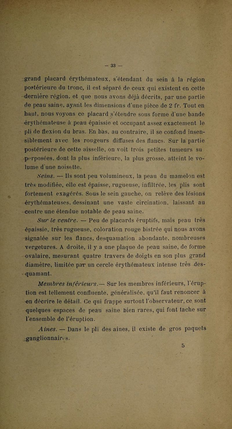 r - - 33 — grand placard érythémateux, s'étendant du sein à la région postérieure du tronc, il est séparé de ceux qui existent en cette dernière région, et que nous avons déjà décrits, par une partie de peau saine, ayant les dimensions d’une pièce de 2 fr. Tout en haut, nous voyons ce placard s’étendre sous forme d’une bande érythémateuse à peau épaissie et occupant assez exactement le pli de flexion du bras. En bas, au contraire, il se confond insen¬ siblement avec les rougeurs diffuses des flancs. Sur la partie postérieure de cette aisselle, on voit trois petites tumeurs su pm’posées, dont la plus inférieure, la plus grosse, atteint le vo¬ lume d'une noisette. Seins. — Ils sont peu volumineux, la peau du mamelon est très modifiée, elle est épaisse, rugueuse, infiltrée, les plis sont fortement exagérés. Sous le sein gauche, on relève des lésions érythémateuses, dessinant une vaste circulation, laissant au centre une étendue notable de peau saine. Sur le ventre. — Peu de placards éruptifs, mais peau très épaissie, très rugueuse, coloration rouge bistrée qui nous avons signalée sur les flancs, desquamation abondante, nombreuses vergetures. A droite, il y a une plaque de peau saine, de forme ovalaire, mesurant quatre travers de doigts en son plus grand diamètre, limitée par un cercle érythémateux intense très des¬ quamant. Membres inférieurs.— Sur les membres inférieurs, l’érup¬ tion est tellement confluente, généralisée, qu’il faut renoncer à -en décrire le détail. Ce qui frappe surtout l’observateur, ce, sont quelques espaces de peau saine bien rares, qui font tache sur l’ensemble de l’éruption. Aines. — Dans le pli des aines, il existe de gros paquets ganglionnair. s. 5