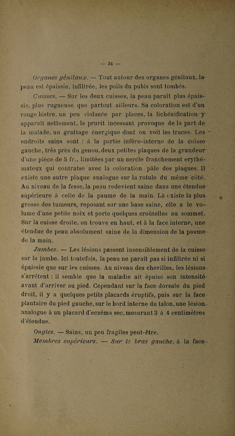 Organes génitaux. — Tout autour des organes génitaux, la peau est épaissie, infiltrée, les poils du pubis sont tombés. Cuisses. — Sur les deux cuisses, la peau paraît plus épais¬ sie, plus rugueuse que partout ailleurs. Sa coloration est d’un rouge bistre, un peu violacée par places, la lichénification y apparaît nettement, le prurit incessant provoque de la part de la malade, un grattage énergique dont on voit les traces. Les endroits sains sont : à la partie inféro-interne de la cuisse gauche, très près du genou, deux petites plaques de la grandeur d’une pièce de 5 fr., limitées par un cercle franchement érythé¬ mateux qui contratse avec la coloration pâle des plaques. Il existe une autre plaque analogue sur la rotule du même côté. Au niveau de la fesse, la peau redevient saine dans une étendue supérieure à celle de la paume de la main. Là existe la plus grosse des tumeurs, reposant sur une base saine, elle a le vo¬ lume d’une petite noix et porte quelques croutelles au sommet. Sur la cuisse droite, on trouve en haut, et à la face interne, une étendue de peau absolument saine de la dimension de la paume de la main. Jambes. — Les lésions passent insensiblement de la cuisse sur la jambe. Ici toutefois, la peau ne parait pas si infiltrée ni si épaissie que sur les cuisses. Au niveau des chevilles, les lésions s’arrêtent : il semble que la maladie ait épuisé son intensité- avant d’arriver au pied. Cependant sur la face dorsale du pied droit, il y a quelques petits placards éruptifs, puis sur la face plantaire du pied gauche, sur le bord interne du talon, une lésion, analogue à un placard d’eczéma sec, mesurant 3 à 4 centimètres d’étendue. Ongles. — Sains, un peu fragiles peut-être. Membres supérieurs. — Sur le bras gauche, à la face-