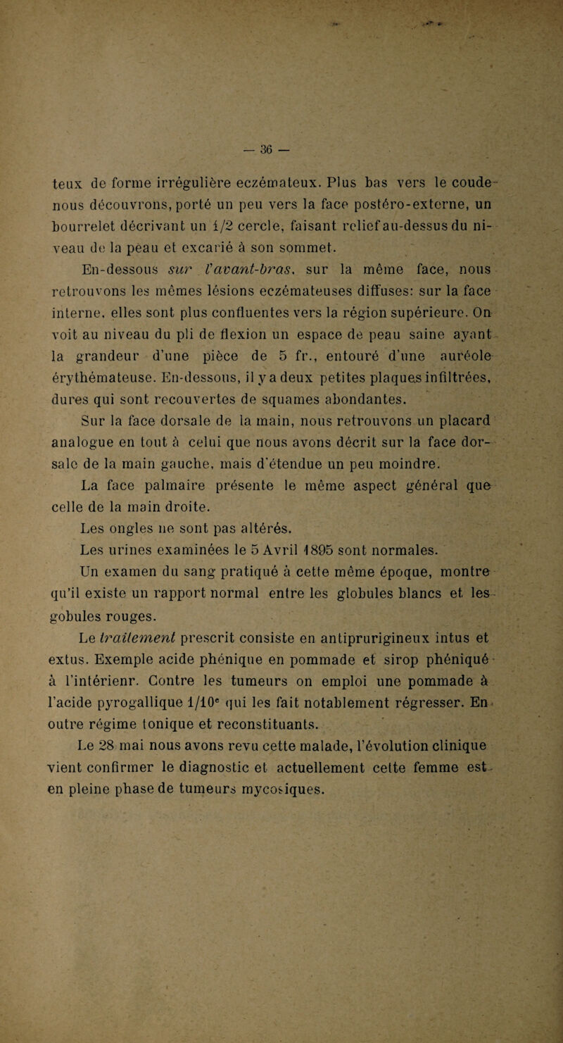 teux de forme irrégulière eczémateux. Plus bas vers le coude nous découvrons, porté un peu vers la face postéro-externe, un bourrelet décrivant un i/2 cercle, faisant relief au-dessus du ni¬ veau de la peau et excarié à son sommet. En-dessous sur Vavant-bras, sur la même face, nous retrouvons les mômes lésions eczémateuses diffuses: sur la face interne, elles sont plus confluentes vers la région supérieure. On voit au niveau du pli de flexion un espace de peau saine ayant la grandeur d’une pièce de 5 fr., entouré d’une auréole érythémateuse. En-dessous, il y a deux petites plaques infiltrées, dures qui sont recouvertes de squames abondantes. Sur la face dorsale de la main, nous retrouvons un placard analogue en tout à celui que nous avons décrit sur la face dor¬ sale de la main gauche, mais d'étendue un peu moindre. La face palmaire présente le même aspect général que celle de la main droite. Les ongles ne sont pas altérés. Les urines examinées le 5 Avril 1895 sont normales. Un examen du sang pratiqué à cette même époque, montre qu’il existe un rapport normal entre les globules blancs et les- gobules rouges. Le traitement prescrit consiste en antiprurigineux intus et extus. Exemple acide phénique en pommade et sirop phéniqué à l’intérienr. Contre les tumeurs on emploi une pommade à l’acide pyrogallique l/10e qui les fait notablement régresser. En outre régime tonique et reconstituants. Le 28 mai nous avons revu cette malade, l’évolution clinique vient confirmer le diagnostic et actuellement cette femme est en pleine phase de tumeurs mycosiques. ■v - -1