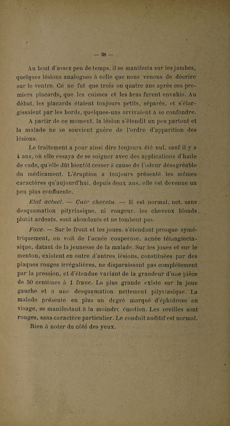 Au bout d’assez peu de temps, il se manifesta sur les jambes, quelques lésions analogues b celle que nous venons de décrire sur le ventre. Ce ne fut que trois ou quatre ans après ces pre¬ miers placards, que les cuisses et les bras furent envahis. Au début, les placards étaient toujours petits, séparés, et s’élar¬ gissaient par les bords, quelques-uns arrivaient à se confondre. A partir de ce moment, la lésion s’étendit un peu partout et la malade ne se souvient guère de l’ordre d’apparition des lésions. Le traitement a pour ainsi dire toujours été nul, sauf il y a 4 ans, où elle essaya de se soigner avec des applications d'huile de cade, qu’elle dût bientôt cesser à cause de l’odeur désagréable du médicament. L’éruption a toujours présenté les mêmes caractères qu’aujourd’hui, depuis deux ans, elle est devenue un peu plus confluente. Etat actuel. — Cuir chevelu. — 11 est normal, net, sans desquamation pityriasique, ni rougeur, les cheveux blonds plutôt ardents, sont abondants et ne tombent pas. Face. — Sur le front et les joues, s'étendant presque symé¬ triquement, on voit de l'acnée couperose, acnée télangiecta- sique, datant de la jeunesse de la malade. Sur les joues et sur le menton, existent en outre d’autres lésions, constituées par des plaques rouges irrégulières, ne disparaissant pas complètement par la pression, et d’étendue variant de la grandeur d’une pièce de 50 centimes à 1 franc. La plus grande existe sur la joue gauche et a une desquamation nettement pityriasique. La malade présente en plus un degré marqué d’éphidrose an visage, se manifestant à la moindre émotion. Les oreilles sont rouges, sans caractère particulier. Le conduit auditif est normal. Rien à noter du côté des yeux.