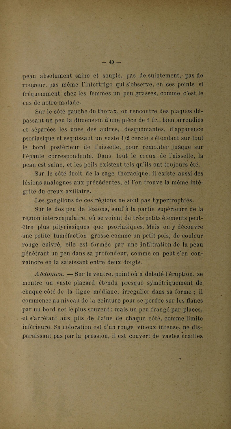 peau absolument saine et souple, pas de suintement, pas de rougeur, pas même l’intertrigo qui s’observe, en ces points si fréquemment chez les femmes un peu grasses, comme c’est le cas de notre malade. Sur le côté gauche du thorax, on rencontre des plaques dé¬ passant un peu la dimension d'une pièce de 1 ft\, bien arrondies et séparées les unes des autres, desquamantes, d’apparence psoriasique et esquissant un vaste 1/2 cercle s'étendant sur tout le bord postérieur de l’aisselle, pour remonter jusque sur l’épaule correspondante. Dans tout le creux de l'aisselle, la peau est saine, et les poils existent tels qu’ils ont toujours été. Sur le côté droit de la cage thoracique, il existe aussi des lésions analogues aux précédentes, et l’on trouve la même inté¬ grité du creux axillaire. Les ganglions de ces régions ne sont pas hypertrophiés. Sur le dos peu de lésions, sauf à la partie supérieure de la région interscapulaire, où se voient de très petits éléments peut- être plus pityriasiques que psoriasiques. Mais on y découvre une petite tuméfaction grosse comme un petit pois, de couleur rouge cuivré, elle est formée par une infiltration de la peau pénétrant un peu dans sa profondeur, comme on peut s’en con¬ vaincre en la saisissant entre deux doigts. Abdomen. — Sur le ventre, point où a débuté l’éruption, se montre un vaste placard étendu presque symétriquement de chaque côté de la ligne médiane, irrégulier dans sa forme ; il commence au niveau de la ceinture pour se perdre sur les flancs par un bord net le plus souvent ; mais un peu frangé par places, et s’arrêtant aux plis de l’aine de chaque côté, comme limite inférieure. Sa coloration est d’un rouge vineux intense, ne dis¬ paraissant pas par la pression, il est couvert de vastes écailles *