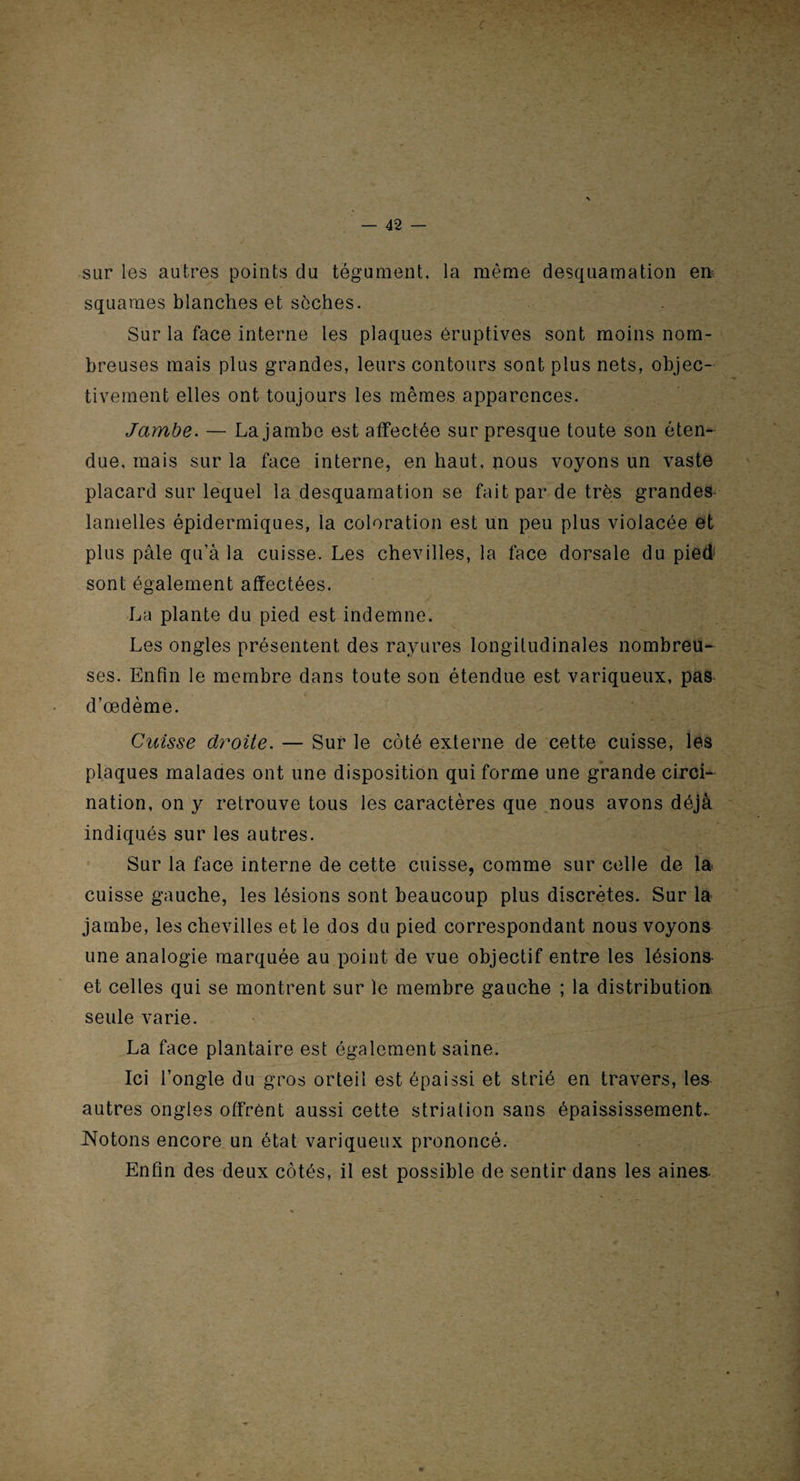 c '■ ' - ■ ■ — 42 — sar les autres points du tégument, la même desquamation en; squames blanches et sèches. Sur la face interne les plaques éruptives sont moins nom¬ breuses mais plus grandes, leurs contours sont plus nets, objec¬ tivement elles ont toujours les mêmes apparences. Jambe. — La jambe est affectée sur presque toute son éten¬ due, mais sur la face interne, en haut, nous voyons un vaste placard sur lequel la desquamation se fait par de très grandes lamelles épidermiques, la coloration est un peu plus violacée et plus pâle qu’à la cuisse. Les chevilles, la face dorsale du pied sont également affectées. La plante du pied est indemne. Les ongles présentent des rayures longitudinales nombreu¬ ses. Enfin le membre dans toute son étendue est variqueux, pas d’œdème. Cuisse droite. — Sur le côté externe de cette cuisse, les plaques malades ont une disposition qui forme une grande circi- nation, on y retrouve tous les caractères que nous avons déjà indiqués sur les autres. Sur la face interne de cette cuisse, comme sur celle de la cuisse gauche, les lésions sont beaucoup plus discrètes. Sur la jambe, les chevilles et le dos du pied correspondant nous voyons une analogie marquée au point de vue objectif entre les lésions et celles qui se montrent sur le membre gauche ; la distribution seule varie. La face plantaire est également saine. Ici l’ongle du gros orteil est épaissi et strié en travers, les autres ongles offrent aussi cette striation sans épaississement. Notons encore un état variqueux prononcé. Enfin des deux côtés, il est possible de sentir dans les aines- w
