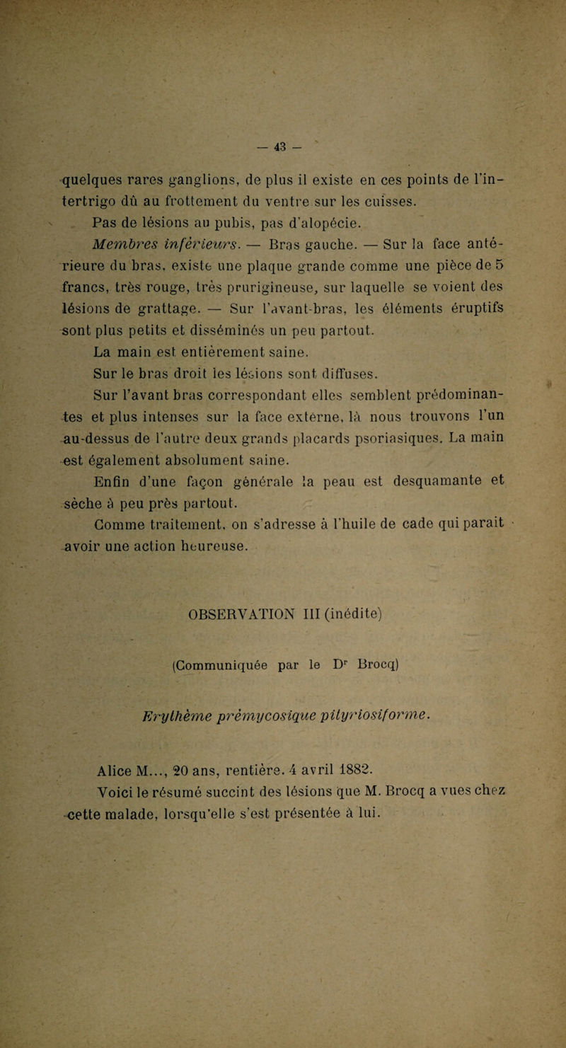 quelques rares ganglions, de plus il existe en ces points de l’in— tertrigo dû au frottement du ventre sur les cuisses. Pas de lésions au pubis, pas d’alopécie. Membres inférieurs. — Bras gauche. — Sur la face anté¬ rieure du bras, existe une plaque grande comme une pièce de 5 francs, très rouge, très prurigineuse, sur laquelle se voient des lésions de grattage. — Sur l’avant-bras, les éléments éruptifs sont plus petits et disséminés un peu partout. La main est entièrement saine. Sur le bras droit les lésions sont diffuses. Sur l’avant bras correspondant elles semblent prédominan¬ tes et plus intenses sur la face externe, là nous trouvons l’un au-dessus de l’autre deux grands placards psoriasiques. La main est également absolument saine. Enfin d’une façon générale la peau est desquamante et sèche à peu près partout. Gomme traitement, on s’adresse à l’huile de cade qui parait * avoir une action heureuse. OBSERVATION III (inédite) (Communiquée par le Dr Brocq) Erythème prémycosique pityriosiforme. Alice M..., 20 ans, rentière. 4 avril 1882. Voici le résumé succint des lésions que M. Brocq a vues chez cette malade, lorsqu’elle s’est présentée à lui.