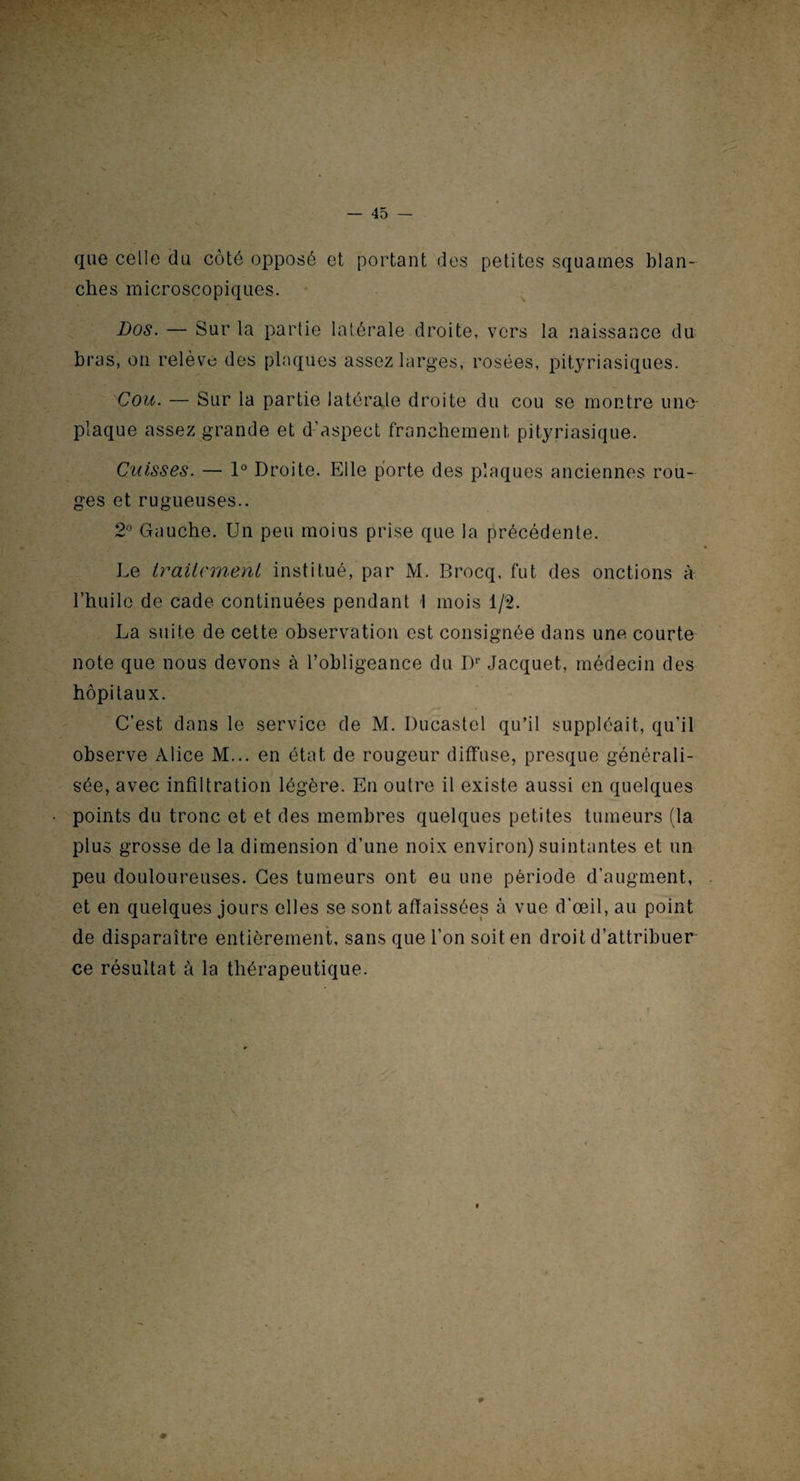 que celle du côté opposé et portant des petites squames blan¬ ches microscopiques. Dos. — Sur la partie latérale droite, vers la naissance du bras, on relève des plaques assez larges, rosées, pityriasiques. Cou. — Sur la partie latérale droite du cou se montre une- plaque assez grande et d’aspect franchement, pityriasique. Cuisses. — 1° Droite. Elle porte des plaques anciennes rou¬ ges et rugueuses.. 2° Gauche. Un peu moins prise que la précédente. • Le traitement institué, par M. Brocq, fut des onctions à l’huile de cade continuées pendant I mois 1/2. La suite de cette observation est consignée dans une courte note que nous devons à l’obligeance du Dr Jacquet, médecin des hôpitaux. C’est dans le service de M. Ducastel qu’il suppléait, qu’il observe Alice M... en état de rougeur diffuse, presque générali¬ sée, avec infiltration légère. En outre il existe aussi en quelques points du tronc et et des membres quelques petites tumeurs (la plus grosse de la dimension d’une noix environ) suintantes et un peu douloureuses. Ces tumeurs ont eu une période d’augment, et en quelques jours elles se sont affaissées à vue d'œil, au point de disparaître entièrement, sans que l’on soit en droit d’attribuer ce résultat à la thérapeutique. #