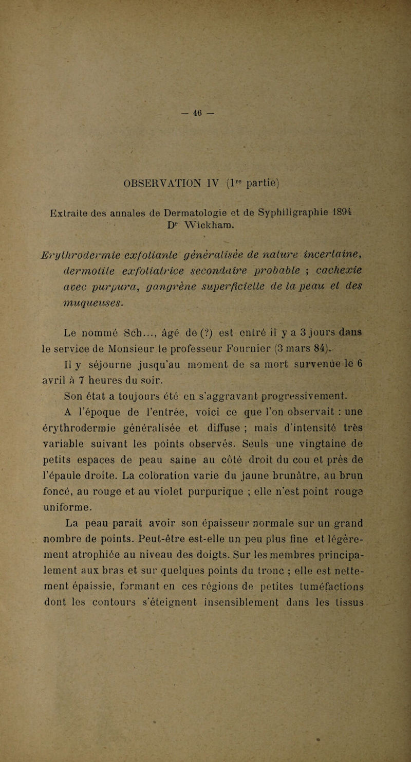 OBSERVATION IV (lre partie) Extraite des annales de Dermatologie et de Syphiligraphie 1894 Dr Wickhara. Erythrodermie exfoliante généralisée de nature incertaine, dermotile exfoliatrice secondaire probable ; cachexie avec purpura, gangrène superficielle de la peau et des muqueuses. Le nommé Scb..., âgé de (?) est entré il y a 3 jours dans le service de Monsieur le professeur Fournier (3 mars 84). Il y séjourne jusqu’au moment de sa mort survenue le 6 avril à 7 heures du soir. Son état a toujours été en s’aggravant progressivement. A l’époque de l’entrée, voici ce que l’on observait : une érythrodermie généralisée et diffuse ; mais d'intensité très variable suivant les points observés. Seuls une vingtaine de petits espaces de peau saine au côté droit du cou et près de l’épaule droite. La coloration varie du jaune brunâtre, au brun foncé, au rouge et au violet purpurique ; elle n’est point rouge uniforme. La peau parait avoir son épaisseur normale sur un grand nombre de points. Peut-être est-elle un peu plus fine et légère¬ ment atrophiée au niveau des doigts. Sur les membres principa¬ lement aux bras et sur quelques points du tronc ; elle est nette¬ ment épaissie, formant en ces régions de petites tuméfactions dont les contours s’éteignent insensiblement dans les tissus