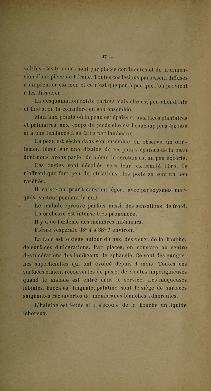 voisins. Ces tumeurs sont par places confluentes et de la dimen¬ sion d une pièce de 1 franc. Toutes ces lésions paraissent diffuses a un premier examen et ce n’est que peu à peu que l’on parvient à les dissocier. La desquamation existe partout mais elle est peu abondante et fine si on la considère en son ensemble. Mais aux points où la peau est épaissie, aux faces plantaires et palmaires, aux coups de pieds elle est beaucoup plus épaisse et a une tendance à se faire par lambeaux. La peau est sèche dans son ensemble, on observe un suin¬ tement léger sur une dizaine de ces points épaissis de la peau dont nous avons parlé : de même le scrotum est un peu excorié. Les ongles sont décollés vers leur extrémité libre, ils n'offrent que fort peu de striations ; les poils se sont un peu raréfiés. Il existe un prurit constant léger, avec paroxysmes mar¬ qués, surtout pendant la nuit. Le malade éprouve parfois aussi des sensations de froid. La cachexie est intense très prononcée. Il y a de l’œdème des membres inférieurs. Fièvre vesperale 38° 4 à 38° 7 environ. La face est le siège autour du nez, des yeux, de la bouche, de surfaces d'ulcérations. Par places, on constate au centre des ulcérations des lambeaux de sphacèle. Ce sont des gangrè¬ nes superficielles qui ont évolué depuis 1 mois. Toutes ces surfaces étaient recouvertes de pus et de croûtes impétigineuses quand le malade est entré dans le service. Les muqueuses labiales, buccales, linguale, palatine sont le siège de surfaces saignantes recouvertes de membranes blanches adhérentes. L’haleine est fétide et il s’écoule de la bouche un liquide ichoreux.
