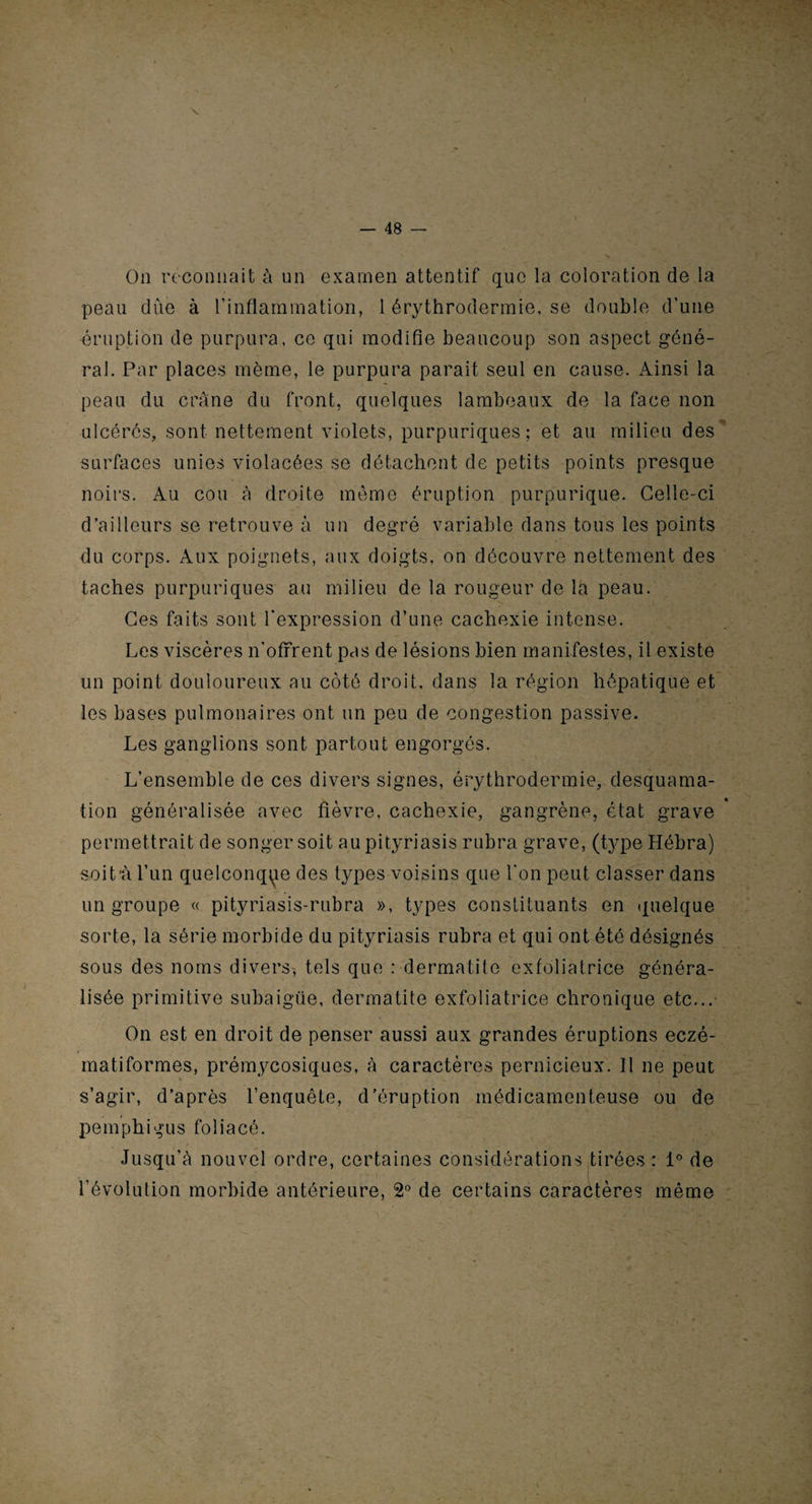 On reconnaît à un examen attentif que la coloration de la peau due à l'inflammation, 1 érythrodermie, se double d’une éruption de purpura, ce qui modifie beaucoup son aspect géné¬ ral. Par places même, le purpura parait seul en cause. Ainsi la peau du crâne du front, quelques lambeaux de la face non ulcérés, sont nettement violets, purpuriques; et au milieu des surfaces unies violacées se détachent de petits points presque noirs. Au cou à droite même éruption purpurique. Celle-ci d’ailleurs se retrouve à un degré variable dans tous les points du corps. Aux poignets, aux doigts, on découvre nettement des taches purpuriques au milieu de la rougeur de la peau. Ces faits sont l'expression d’une cachexie intense. Les viscères n'offrent pas de lésions bien manifestes, il existe un point douloureux au côté droit, dans la région hépatique et les bases pulmonaires ont un peu de congestion passive. Les ganglions sont partout engorgés. L’ensemble de ces divers signes, érythrodermie, desquama¬ tion généralisée avec fièvre, cachexie, gangrène, état grave permettrait de songer soit au pityriasis rubra grave, (type Hébra) soit A l’un quelconque des types voisins que l'on peut classer dans un groupe « pityriasis-rubra », types constituants en quelque sorte, la série morbide du pityriasis rubra et qui ont été désignés sous des noms divers, tels que : dermatite exfoliatrice généra¬ lisée primitive subaigüe, dermatite exfoliatrice chronique etc...- On est en droit de penser aussi aux grandes éruptions eczé- matiformes, prémycosiques, à caractères pernicieux. 11 ne peut s’agir, d’après l’enquête, d'éruption médicamenteuse ou de pemphigus foliacé. Jusqu’à nouvel ordre, certaines considérations tirées : 1° de l’évolution morbide antérieure, 2° de certains caractères même