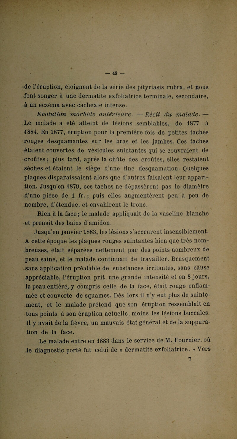 — 49 — de l’éruption, éloignent de la série des pityriasis rubra, et nous font songer à une dermatite exfoliatrice terminale, secondaire, à un eczéma avec cachexie intense. Evolution morbide antérieure. — Récit du malade. — Le malade a été atteint de lésions semblables, de 1877 à •1884. En 1877, éruption pour la première fois de petites taches rouges desquamantes sur les bras et les jambes. Ces taches étaient couvertes de vésicules suintantes qui se couvraient de croûtes ; plus tard, après la chûte des croûtes, elles restaient sèches et étaient le siège d’une fine desquamation. Quelques plaques disparaissaient alors que d’autres faisaient leur appari¬ tion. Jusqu’en 1879, ces taches ne dépassèrent pas le diamètre d’une pièce de 1 fr. ; puis elles augmentèrent peu à peu de nombre, d’étendue, et envahirent le tronc. Rien à la face ; le malade appliquait de la vaseline blanche et prenait des bains d’amidon. Jusqu’en janvier 1883, les lésions s’accrurent insensiblement. A cette époque les plaques rouges suintantes bien que très nom¬ breuses, était séparées nettement par des points nombreux de peau saine, et le malade continuait de travailler. Brusquement sans application préalable de substances irritantes, sans cause appréciable, l’éruption prit une grande intensité et en 8 jours, la peau entière, y compris celle de la face, était rouge enflam¬ mée et couverte de squames. Dès lors il n’y eut plus de suinte¬ ment, et le malade prétend que son éruption ressemblait en tous points à son éruption actuelle, moins les lésions buccales. Il y avait de la fièvre, un mauvais état général et de la suppura¬ tion de la face. Le malade entre en 1883 dans le service de M. Fournier, où le diagnostic porté fut celui de « dermatite exfoliatrice. » Vers 7
