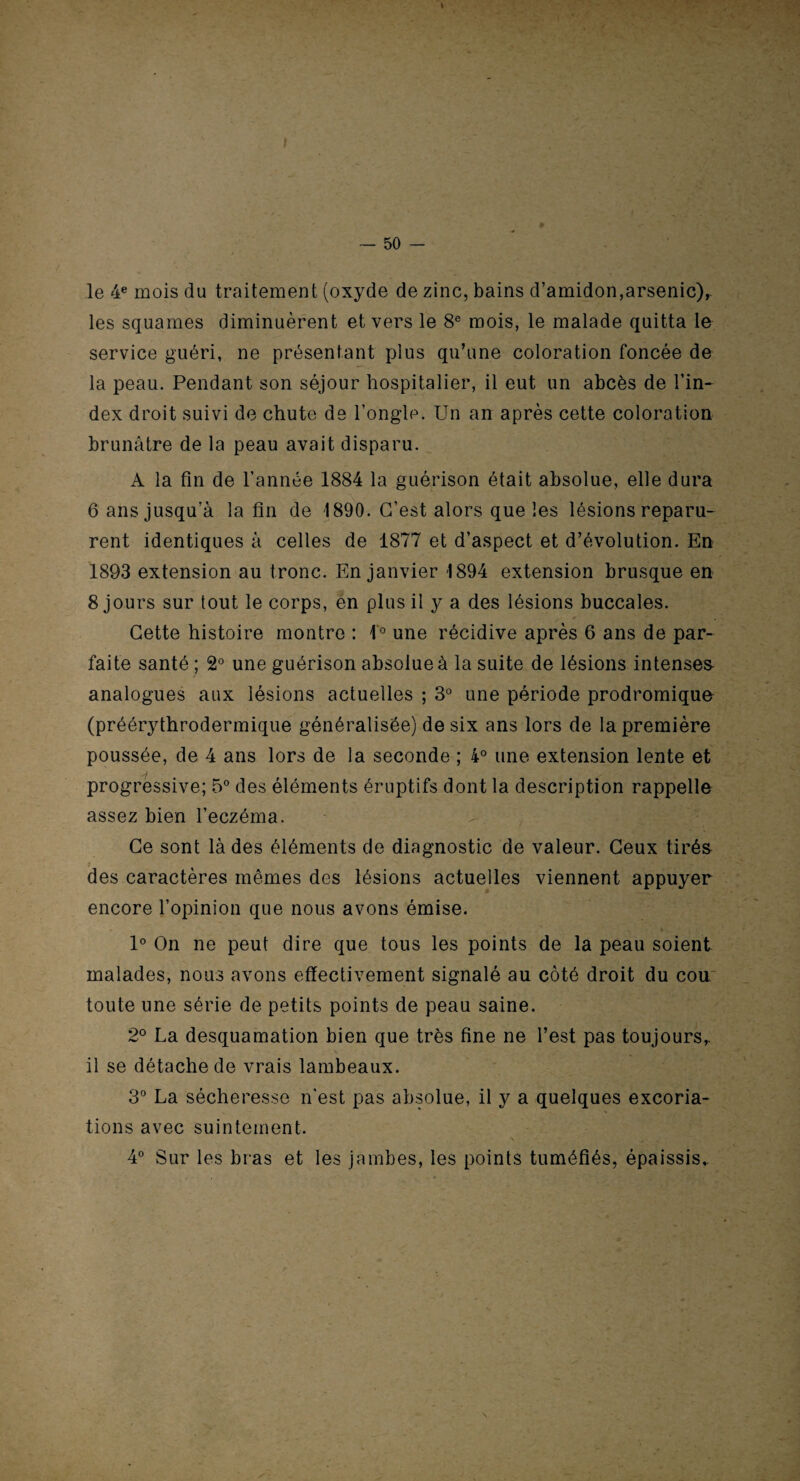 t — 50 — le 4e mois du traitement (oxyde de zinc, bains d’amidon,arsenic),, les squames diminuèrent et vers le 8e mois, le malade quitta le service guéri, ne présentant plus qu’une coloration foncée de la peau. Pendant son séjour hospitalier, il eut un abcès de l’in¬ dex droit suivi de chute de l’ongle. Un an après cette coloration brunâtre de la peau avait disparu. A la fin de l’année 1884 la guérison était absolue, elle dura 6 ans jusqu’à la fin de 1890. C’est alors que les lésions reparu¬ rent identiques à celles de 1877 et d’aspect et d’évolution. En 1893 extension au tronc. En janvier 1894 extension brusque en 8 jours sur tout le corps, en plus il y a des lésions buccales. e ~ « Cette histoire montre : 1° une récidive après 6 ans de par¬ faite santé ; 2° une guérison absolue à la suite de lésions intenses- analogues aux lésions actuelles ; 3° une période prodromique (préérythrodermique généralisée) de six ans lors de la première poussée, de 4 ans lors de la seconde ; 4° une extension lente et progressive; 5° des éléments éruptifs dont la description rappelle assez bien l’eczéma. Ce sont là des éléments de diagnostic de valeur. Ceux tirés des caractères mêmes des lésions actuelles viennent appuyer encore l’opinion que nous avons émise. 1° On ne peut dire que tous les points de la peau soient malades, nous avons effectivement signalé au côté droit du cou toute une série de petits points de peau saine. 2° La desquamation bien que très fine ne l’est pas toujours,, il se détache de vrais lambeaux. 3° La sécheresse n’est pas absolue, il y a quelques excoria¬ tions avec suintement. 4° Sur les bras et les jambes, les points tuméfiés, épaissis,. N