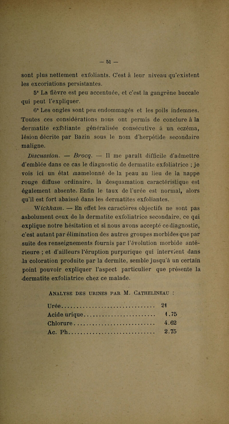 sont plus nettement exfoliants. C’est à leur niveau qu’existent les excoriations persistantes. 5° La fièvre est peu accentuée, et c’est la gangrène buccale qui peut l’expliquer. 6° Les ongles sont peu endommagés et les poils indemnes. Toutes ces considérations nous ont permis de conclure à la dermatite exfoliante généralisée consécutive à un eczéma, lésion décrite par Bazin sous le nom d’herpétide secondaire maligne. Discussion. — Brocq. — Il me paraît difficile d’admettre d’emblée dans ce cas le diagnostic de dermatite exfoliatrice ; je vois ici un état mamelonné de la peau au lieu de la nappe rouge diffuse ordinaire, la desquamation caractéristique est également absente. Enfin le taux de l’urée est normal, alors qu’il est fort abaissé dans les dermatites exfoliantes. Wichham. — En effet les caractères objectifs ne sont pas asbolument ceux de la dermatite exfoliatrice secondaire, ce qui explique notre hésitation et si nous avons accepté ce diagnostic, c’est autant par élimination des autres groupes morbides que par suite des renseignements fournis par l’évolution morbide anté¬ rieure ; et d’ailleurs l’éruption purpurique qui intervient dans la coloration produite par la dermite, semble jusqu’à un certain point pouvoir expliquer l’aspect particulier que présente la -dermatite exfoliatrice chez ce malade. Analyse des urines par M. Gathelineau : Urée. Acide urique, Chlorure Ac. Ph.-- 21 1.75 4.62 2.75 l