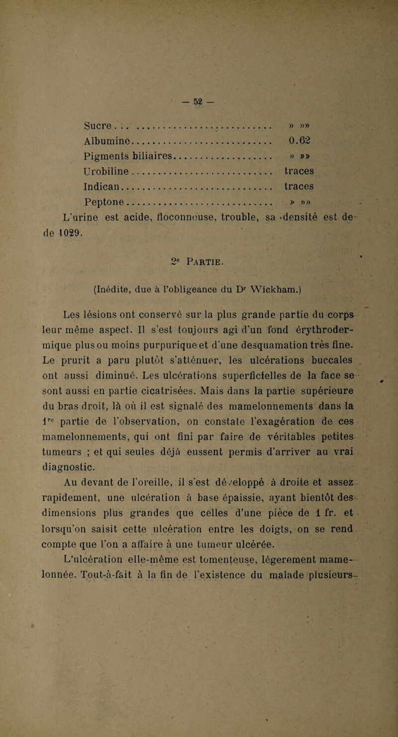 Sucre... » »» Albumine. 0.62 Pigments biliaires. » »» Urobiline. traces Indican. traces Peptone. » »» L’urine est acide, floconneuse, trouble, sa -densité est de de 1029. 2e Partie. (Inédite, due à l’obligeance du Dr Wickham.) Les lésions ont conservé sur la plus grande partie du corps leur même aspect. Il s’est toujours agi d’un fond érythroder- mique plus ou moins purpurique et d’une desquamation très fine. Le prurit a paru plutôt s’atténuer, les ulcérations buccales ont aussi diminué. Les ulcérations superficielles de la face se sont aussi en partie cicatrisées. Mais dans la partie supérieure du bras droit, là où il est signalé des mamelonnements dans la dre partie de l’observation, on constate l’exagération de ces i mamelonnements, qui ont fini par faire de véritables petites tumeurs ; et qui seules déjà eussent permis d’arriver au vrai diagnostic. Au devant de l’oreille, il s'est dé/eloppé à droite et assez rapidement, une ulcération à base épaissie, ayant bientôt des dimensions plus grandes que celles d’une pièce de 1 fr. et lorsqu’on saisit cette ulcération entre les doigts, on se rend compte que l’on a affaire à une tumeur ulcérée. L’ulcération elle-même est tomenteuse, légèrement mame¬ lonnée. Tout-à-fait à la fin de l’existence du malade plusieurs -