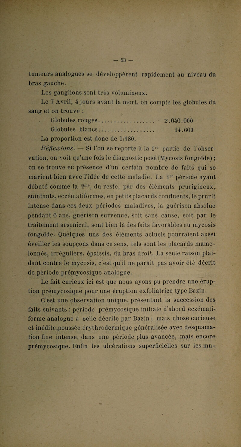 tumeurs analogues se développèrent rapidement au niveau du bras gauche. Les ganglions sont très volumineux. Le 7 Avril, 4 jours avant la mort, on compte les globules du sang et on trouve : Globules rouges. 2.640.000 Globules blancs. 14.600 La proportion est donc de 1/180. Réflexions. — Si l’on se reporte à la lre partie de l’obser¬ vation, on voit qu’une fois le diagnostic posé (Mycosis fongoïde) ; on se trouve en présence d’un certain nombre de faits qui se marient bien avec l’idée de cette maladie. La lre période ayant débuté comme la 2m0, du reste, par des éléments prurigineux, suintants, eczématiformes, en petits placards confluents, le prurit intense dans ces deux périodes maladives, la guérison absolue pendant 6 ans, guérison survenue, soit sans cause, soit par le traitement arsenical, sont bien là des faits favorables au mycosis fongoïde. Quelques uns des éléments actuels pourraient aussi éveiller les soupçons dans ce sens, tels sont les placards mame¬ lonnés, irréguliers, épaissis, du bras droit. La seule raison plai¬ dant contre le mycosis, c'est qu’il ne parait pas avoir été décrit de période prémycosique analogue. Le fait curieux ici est que nous ayons pu prendre une érup¬ tion prémycosique pour une éruption exfoliatrice type Bazin. C’est une observation unique, présentant la succession des faits suivants : période prémycosique initiale d’abord eczémati- forme analogue à celle décrite par Bazin ; mais chose curieuse et inédite,poussée érythrodermique généralisée avec desquama¬ tion fine intense, dans une période plus avancée, mais encore prémycosique. Enfin les ulcérations superficielles sur les mu-