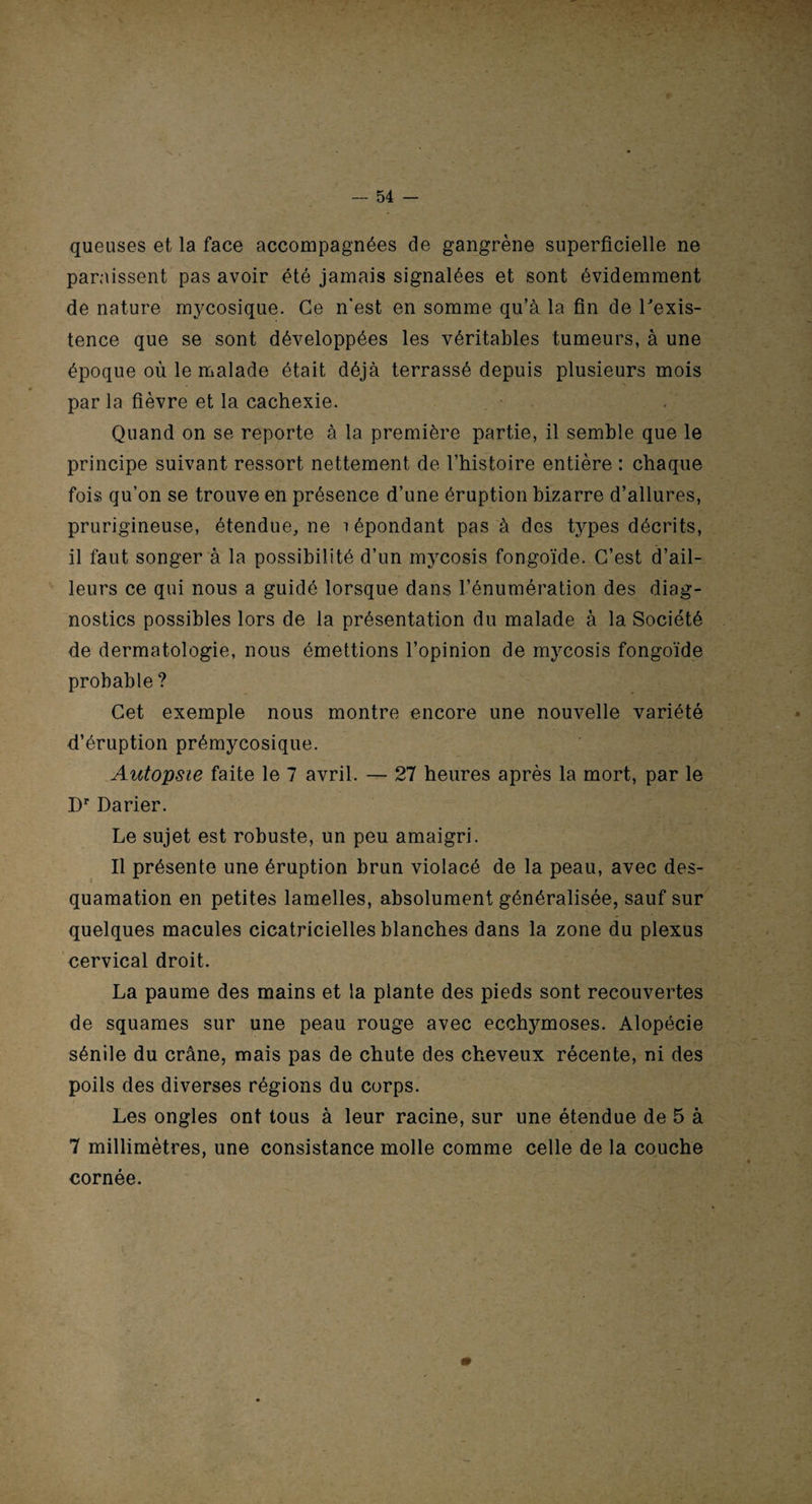 queuses et la face accompagnées de gangrène superficielle ne paraissent pas avoir été jamais signalées et sont évidemment de nature mycosique. Ce n’est en somme qu’à la fin de l'exis¬ tence que se sont développées les véritables tumeurs, à une époque où le malade était déjà terrassé depuis plusieurs mois par la fièvre et la cachexie. Quand on se reporte à la première partie, il semble que le principe suivant ressort nettement de l’histoire entière : chaque fois qu’on se trouve en présence d’une éruption bizarre d’allures, prurigineuse, étendue, ne répondant pas à des types décrits, il faut songer à la possibilité d’un mycosis fongoïde. C’est d’ail¬ leurs ce qui nous a guidé lorsque dans l’énumération des diag¬ nostics possibles lors de la présentation du malade à la Société de dermatologie, nous émettions l’opinion de mycosis fongoïde probable ? Cet exemple nous montre encore une nouvelle variété d’éruption prémycosique. Autopsie faite le 7 avril. — 27 heures après la mort, par le Dr Darier. Le sujet est robuste, un peu amaigri. Il présente une éruption brun violacé de la peau, avec des¬ quamation en petites lamelles, absolument généralisée, sauf sur quelques macules cicatricielles blanches dans la zone du plexus cervical droit. La paume des mains et la plante des pieds sont recouvertes de squames sur une peau rouge avec ecchymoses. Alopécie sénile du crâne, mais pas de chute des cheveux récente, ni des poils des diverses régions du corps. Les ongles ont tous à leur racine, sur une étendue de 5 à 7 millimètres, une consistance molle comme celle de la couche cornée.