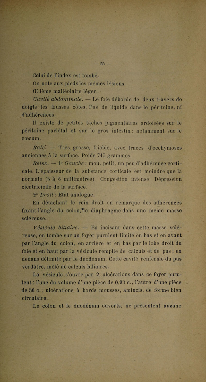 Celui de l’index est tombé. On note aux pieds les mêmes lésions. Œdème malléolaire léger. Cavité abdominale. — Le foie déborde de deux travers de doigts les fausses côtes. Pas de liquide dans le péritoine, ni d’adhérences. Il existe de petites taches pigmentaires ardoisées sur le péritoine pariétal et sur le gros intestin : notamment sur le cæcum. Raie'. — Très grosse, friable, avec traces d’ecchymoses anciennes à la surface. Poids 715 grammes. Reins. — 1° Gauche : mou, petit, un peu d’adhérence corti¬ cale. L’épaisseur de la substance corticale est moindre que la normale (5 à. 8 millimètres). Congestion intense. Dépression cicatricielle de la surface. 2° Droit : Etat analogue. En détachant le rein droit on remarque des adhérences fixant l’angle du colonie diaphragme dans une môme masse scléreuse. Vésicule biliaire. — En incisant dans cette masse sclé¬ reuse, on tombe sur un foyer purulent limité en bas et en avant * par l’angle du colon, en arrière et en bas par le lobe droit du foie et en haut par la vésicule remplie de calculs et de pus ; en dedans délimité par le duodénum. Cette cavité renferme du pus verdâtre, mêlé de calculs biliaires. La vésicule s’ouvre par 2 ulcérations dans ce foyer puru¬ lent : l’une du volume d’une pièce de 0,20 c., l’autre d’une pièce de 50 c. ; ulcérations à bords mousses, amincis, de forme bien circulaire. .Le colon et le duodénum ouverts, ne présentent aucune