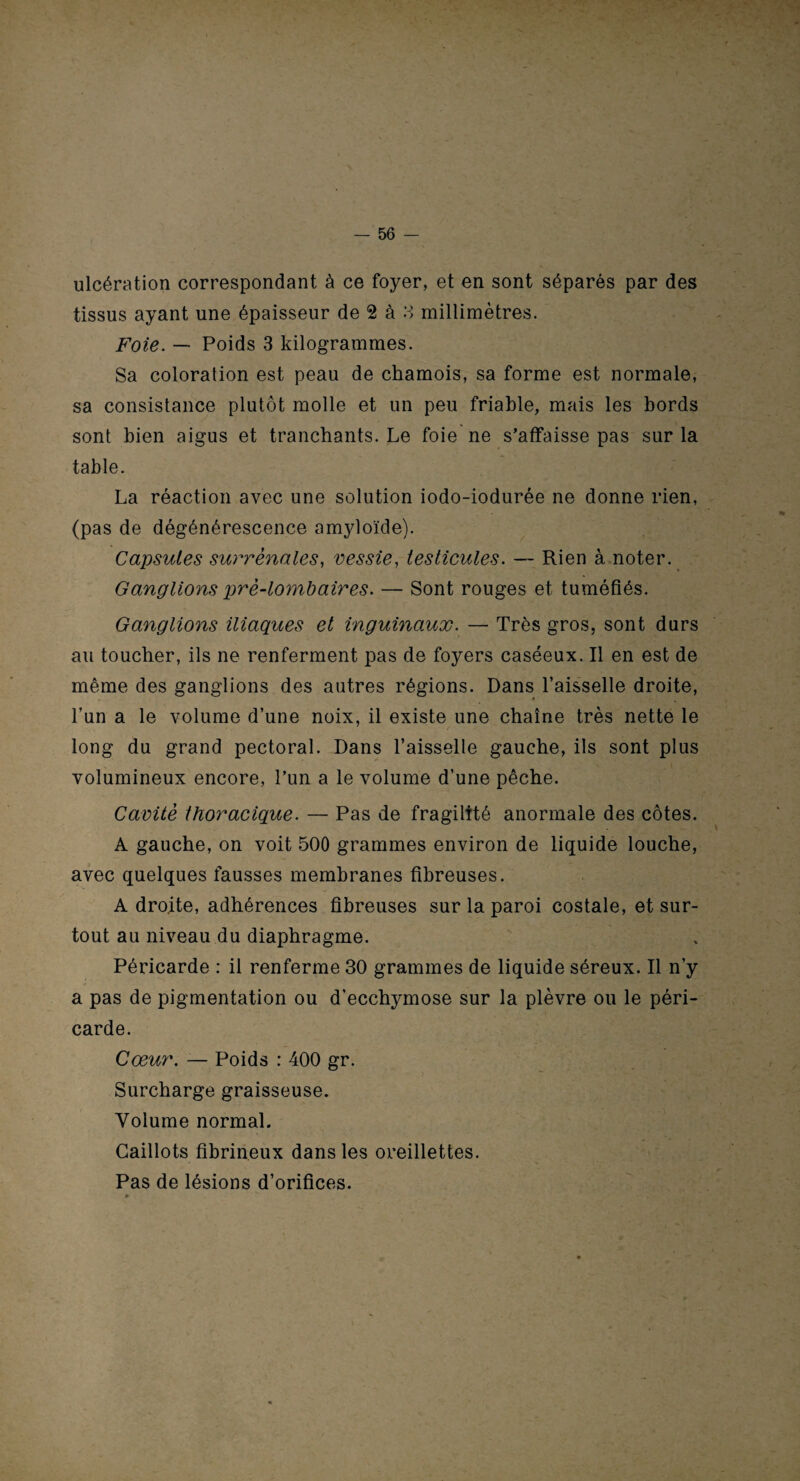 ulcération correspondant à ce foyer, et en sont séparés par des tissus ayant une épaisseur de 2 à 3 millimètres. Foie. — Poids 3 kilogrammes. Sa coloration est peau de chamois, sa forme est normale, sa consistance plutôt molle et un peu friable, mais les bords sont bien aigus et tranchants. Le foie ne s’affaisse pas sur la table. La réaction avec une solution iodo-iodurée ne donne rien, (pas de dégénérescence amyloïde). Capsules surrénales, vessie, testicules. — Rien à noter. Ganglions pré-lombaires. — Sont rouges et tuméfiés. Ganglions iliaques et inguinaux. — Très gros, sont durs au toucher, ils ne renferment pas de foyers caséeux. Il en est de même des ganglions des autres régions. Dans l’aisselle droite, l’un a le volume d’une noix, il existe une chaîne très nette le long du grand pectoral. Dans l’aisselle gauche, ils sont plus volumineux encore, l’un a le volume d’une pêche. Cavité thoracique. — Pas de fragilité anormale des côtes. A gauche, on voit 500 grammes environ de liquide louche, avec quelques fausses membranes fibreuses. A droite, adhérences fibreuses sur la paroi costale, et sur¬ tout au niveau du diaphragme. Péricarde : il renferme 30 grammes de liquide séreux. Il n’y a pas de pigmentation ou d’ecchymose sur la plèvre ou le péri¬ carde. Cœur. — Poids : 400 gr. Surcharge graisseuse. Volume normal. Caillots fibrineux dans les oreillettes. Pas de lésions d’orifices. * v .