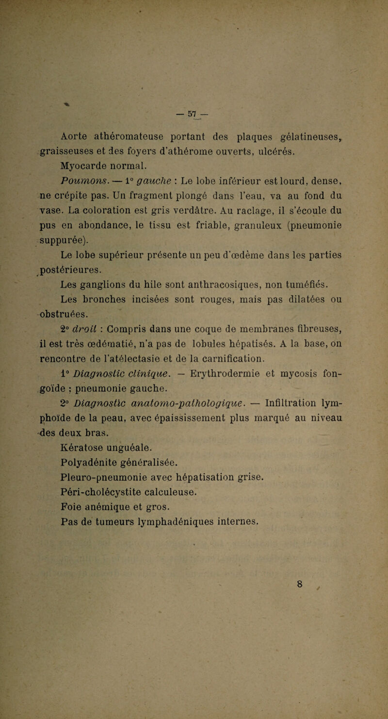 Aorte athéromateuse portant des plaques gélatineuses, graisseuses et des foyers d’athérome ouverts, ulcérés. Myocarde normal. Poumons. — 1° gauche : Le lobe inférieur est lourd, dense, ne crépite pas. Un fragment plongé dans l’eau, va au fond du vase. La coloration est gris verdâtre. Au raclage, il s’écoule du pus en abondance, le tissu est friable, granuleux (pneumonie suppurée). Le lobe supérieur présente un peu d’œdème dans les parties postérieures. Les ganglions du hile sont anthracosiques, non tuméfiés. Les bronches incisées sont rouges, mais pas dilatées ou obstruées. 2° droit : Compris dans une coque de membranes fibreuses, il est très œdématié, n’a pas de lobules hépatisés. A la base, on rencontre de l’atélectasie et de la carnification. 1° Diagnostic clinique. — Erythrodermie et mycosis fon- , , V , goïde ; pneumonie gauche. 2° Diagnostic anatomo-pathologique. — Infiltration lym¬ phoïde de la peau, avec épaississement plus marqué au niveau des deux bras. Kératose unguéale. Polyadénite généralisée. Pleuro-pneumonie avec hépatisation grise. Péri-cholécystite calculeuse. Foie anémique et gros. Pas de tumeurs lymphadéniques internes. V. 8 /