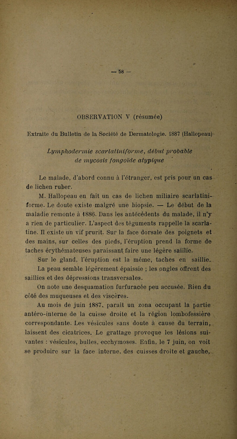 OBSERVATION V (résumée) Extraite du Bulletin de la Société de Dermatologie. 1887 (Hallopeau) v Lymphodermie scarlatiniforme, début probable de mycosis fongoïde atypique m Le malade, d’abord connu à l’étranger, est pris pour un cas de lichen ruber. M. Hallopeau en fait un cas de lichen miliaire scarlatini¬ forme. Le doute existe malgré une biopsie. — Le début de la maladie remonte à 1886. Dans les antécédents du malade, il n’y a rien de particulier. L’aspect des téguments rappelle la scarla¬ tine. Il existe un vif prurit. Sur la face dorsale des poignets et des mains, sur celles des pieds, l’éruption prend la forme de taches érythémateuses paraissant faire une légère saillie. Sur le gland, l’éruption est la même, taches en saillie. La peau semble légèrement épaissie ; les ongles offrent des saillies et des dépressions transversales. On note une desquamation furfuracée peu accusée. Rien du côté des muqueuses et des viscères. Au mois de juin 1887, paraît un zona occupant la partie antéro-interne de la cuisse droite et la région lombofessière correspondante. Les vésicules sans doute à cause du terrain, laissent des cicatrices. Le grattage provoque les lésions sui¬ vantes : vésicules, bulles, ecchymoses. Enfin, le 7 juin, on voit se produire sur la face interne, des cuisses droite et gauche, .