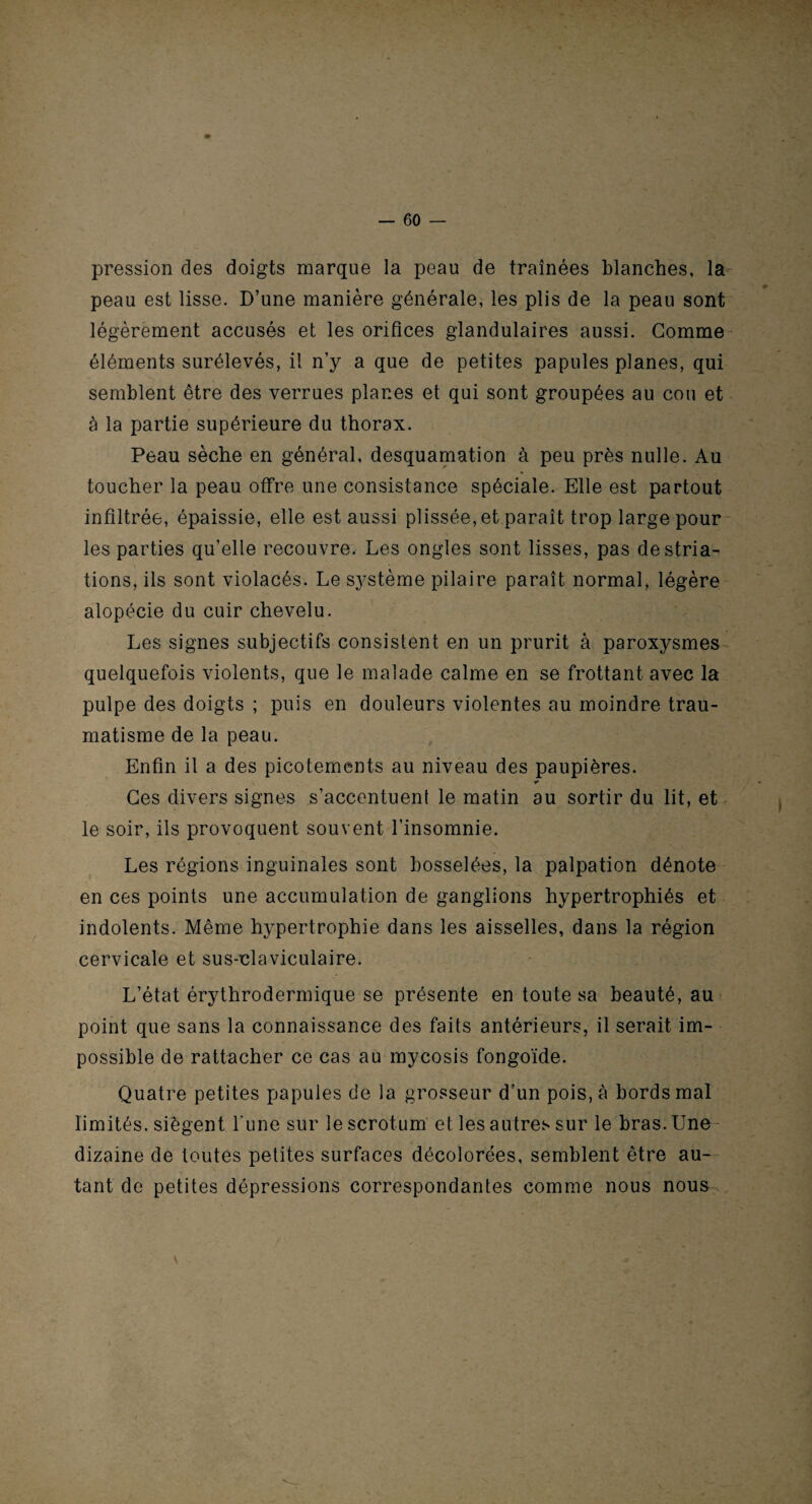 — 60 — pression des doigts marque la peau de traînées blanches, la peau est lisse. D’une manière générale, les plis de la peau sont légèrement accusés et les orifices glandulaires aussi. Gomme éléments surélevés, il n’y a que de petites papules planes, qui semblent être des verrues planes et qui sont groupées au cou et à la partie supérieure du thorax. Peau sèche en général, desquamation à peu près nulle. Au toucher la peau offre une consistance spéciale. Elle est partout infiltrée, épaissie, elle est aussi plissée, et paraît trop large pour les parties qu’elle recouvre. Les ongles sont lisses, pas de stria¬ tions, ils sont violacés. Le système pilaire paraît normal, légère alopécie du cuir chevelu. Les signes subjectifs consistent en un prurit à paroxysmes quelquefois violents, que le malade calme en se frottant avec la pulpe des doigts ; puis en douleurs violentes au moindre trau¬ matisme de la peau. Enfin il a des picotements au niveau des paupières. Ces divers signes s’accentuent le matin au sortir du lit, et le soir, ils provoquent souvent l’insomnie. Les régions inguinales sont bosselées, la palpation dénote en ces points une accumulation de ganglions hypertrophiés et indolents. Même hypertrophie dans les aisselles, dans la région cervicale et sus-claviculaire. L’état érythrodermique se présente en toute sa beauté, au point que sans la connaissance des faits antérieurs, il serait im¬ possible de rattacher ce cas au mycosis fongoïde. Quatre petites papules de la grosseur d’un pois, à bords mal limités, siègent l'une sur le scrotum et les autres sur le bras. Une dizaine de toutes petites surfaces décolorées, semblent être au¬ tant de petites dépressions correspondantes comme nous nous