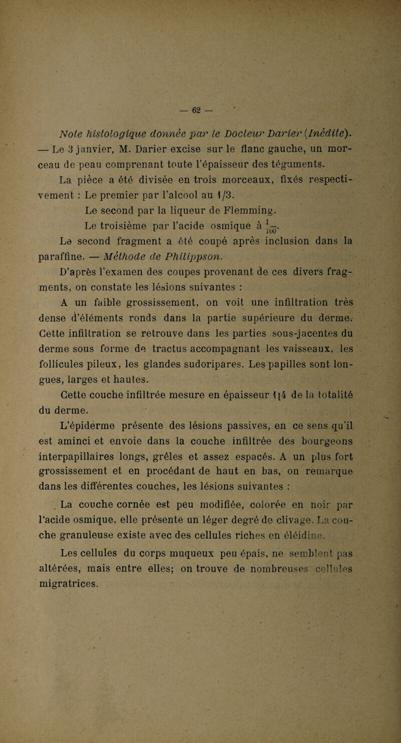 Note histologique donnée par le Docteur Darier [Inédite). — Le 3 janvier, M. Darier excise sur le flanc gauche, un mor¬ ceau de peau comprenant toute l’épaisseur des téguments. La pièce a été divisée en trois morceaux, fixés respecti¬ vement : Le premier par l’alcool au 1/3. Le second par la liqueur de Flemming. Le troisième par l’acide osmique à J-. Le second fragment a été coupé après inclusion dans la paraffine. — Méthode de Philippson. D’après l’examen des coupes provenant de ces divers frag¬ ments, on constate les lésions suivantes : A un faible grossissement, on voit une infiltration très dense d’éléments ronds dans la partie supérieure du derme. Cette infiltration se retrouve dans les parties sous-jacentes du derme sous forme de tractus accompagnant les vaisseaux, les follicules pileux, les glandes sudoripares. Les papilles sont lon¬ gues, larges et hautes. Cette couche infiltrée mesure en épaisseur 1{4 de la totalité du derme. L’épiderme présente des lésions passives, en ce sens qu’il est aminci et envoie dans la couche infiltrée des bourgeons interpapillaires longs, grêles et assez espacés. A un plus fort grossissement et en procédant de haut en bas, on remarque dans les différentes couches, les lésions suivantes : La couche cornée est peu modifiée, colorée en noir par l’acide osmique, elle présente un léger degré de clivage. La cou¬ che granuleuse existe avec des cellules riches en éléidine. Les cellules du corps muqueux peu épais, ne semblent pas altérées, mais entre elles; on trouve de nombreuses cellules migratrices.