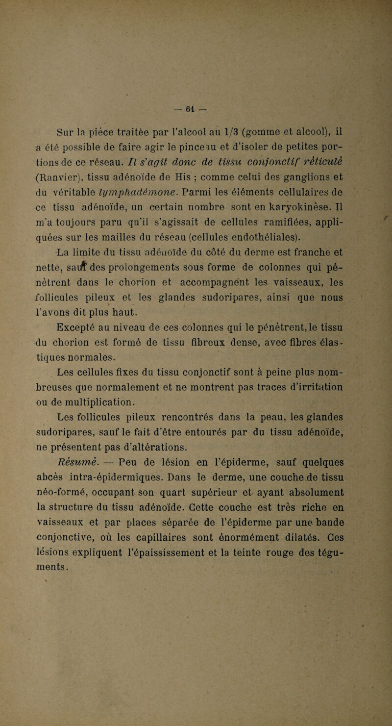 Sur la pièce traitée par l’alcool au 1/3 (gomme et alcool), il a été possible de faire agir le pinceau et d’isoler de petites por¬ tions de ce réseau. Il s'agit donc de tissu conjonctif réticule (Ranvier), tissu adénoïde de His ; comme celui des ganglions et du véritable lymphadémone. Parmi les éléments cellulaires de ce tissu adénoïde, un certain nombre sont en karyokinèse. Il m’a toujours paru qu’il s’agissait de cellules ramifiées, appli¬ quées sur les mailles du réseau (cellules endothéliales). La limite du tissu adénoïde du côté du derme est franche et nette, saiA des prolongements sous forme de colonnes qui pé¬ nètrent dans le chorion et accompagnent les vaisseaux, les follicules pileux et les glandes sudoripares, ainsi que nous l’avons dit plus haut. Excepté au niveau de ces colonnes qui le pénètrent, le tissu du chorion est formé de tissu fibreux dense, avec fibres élas¬ tiques normales. Les cellules fixes du tissu conjonctif sont à peine plus nom¬ breuses que normalement et ne montrent pas traces d’irritation ou de multiplication. Les follicules pileux rencontrés dans la peau, les glandes sudoripares, sauf le fait d’être entourés par du tissu adénoïde, ne présentent pas d’altérations. Résumé. — Peu de lésion en l’épiderme, sauf quelques abcès intra-épidermiques. Dans le derme, une couche de tissu néo-formé, occupant son quart supérieur et ayant absolument la structure du tissu adénoïde. Cette couche est très riche en vaisseaux et par places séparée de l’épiderme par une bande conjonctive, où les capillaires sont énormément dilatés. Ces lésions expliquent l’épaississement et la teinte rouge des tégu¬ ments.