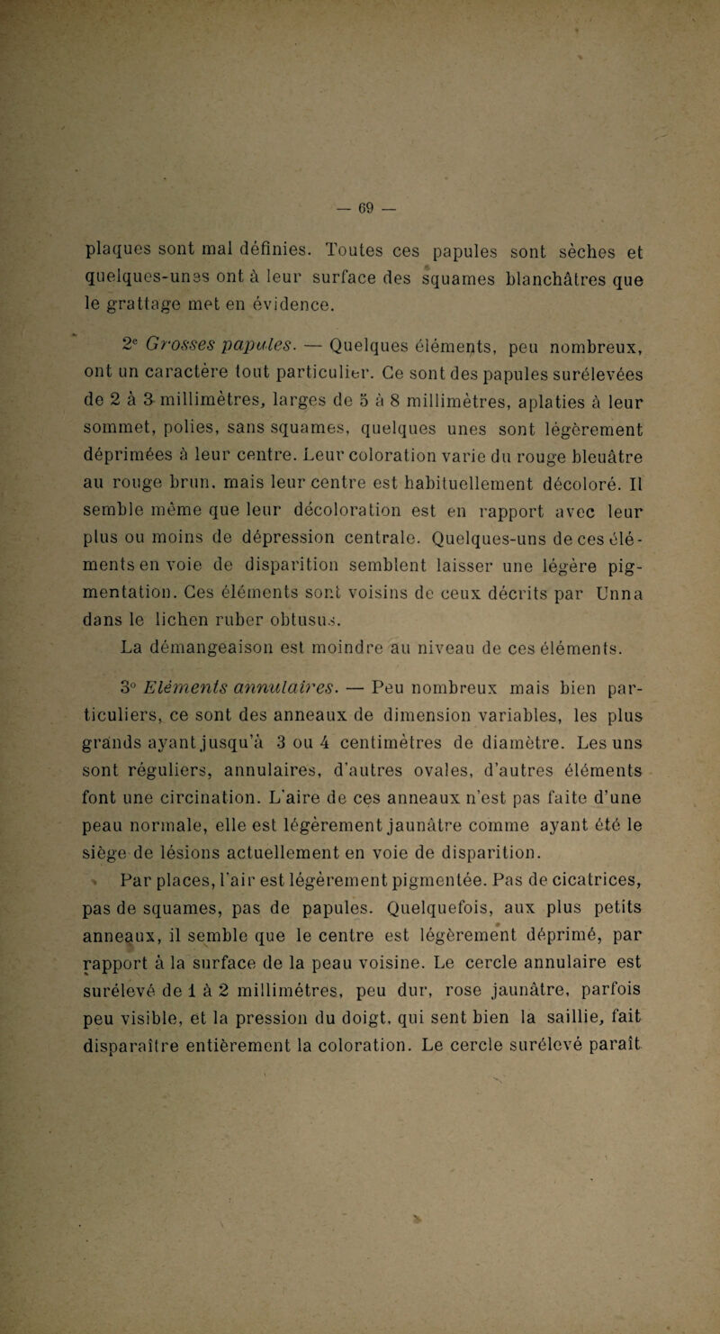 plaques sont mal définies. Toutes ces papules sont sèches et quelques-unes ont à leur surface des squames blanchâtres que le grattage met en évidence. 2e Grosses papules. — Quelques éléments, peu nombreux, ont un caractère tout particulier. Ce sont des papules surélevées de 2 à 3 millimètres, larges de 5 à 8 millimètres, aplaties à leur sommet, polies, sans squames, quelques unes sont légèrement déprimées à leur centre. Leur coloration varie du rouge bleuâtre au rouge brun, mais leur centre est habituellement décoloré. Il semble même que leur décoloration est en rapport avec leur plus ou moins de dépression centrale. Quelques-uns de ces élé¬ ments en voie de disparition semblent laisser une légère pig¬ mentation. Ces éléments sont voisins de ceux décrits par Unna dans le lichen ruber obtusus. La démangeaison est moindre au niveau de ces éléments. 3° Eléments annulaires. — Peu nombreux mais bien par¬ ticuliers, ce sont des anneaux de dimension variables, les plus grands ayant jusqu’à 3 ou 4 centimètres de diamètre. Les uns sont réguliers, annulaires, d’autres ovales, d’autres éléments font une circination. L’aire de ces anneaux n’est pas faite d’une peau normale, elle est légèrement jaunâtre comme ayant été le siège de lésions actuellement en voie de disparition. Par places, l'air est légèrement pigmentée. Pas de cicatrices, pas de squames, pas de papules. Quelquefois, aux plus petits anneaux, il semble que le centre est légèrement déprimé, par rapport à la surface de la peau voisine. Le cercle annulaire est surélevé de 1 à 2 millimétrés, peu dur, rose jaunâtre, parfois peu visible, et la pression du doigt, qui sent bien la saillie, fait disparaître entièrement la coloration. Le cercle surélevé paraît &