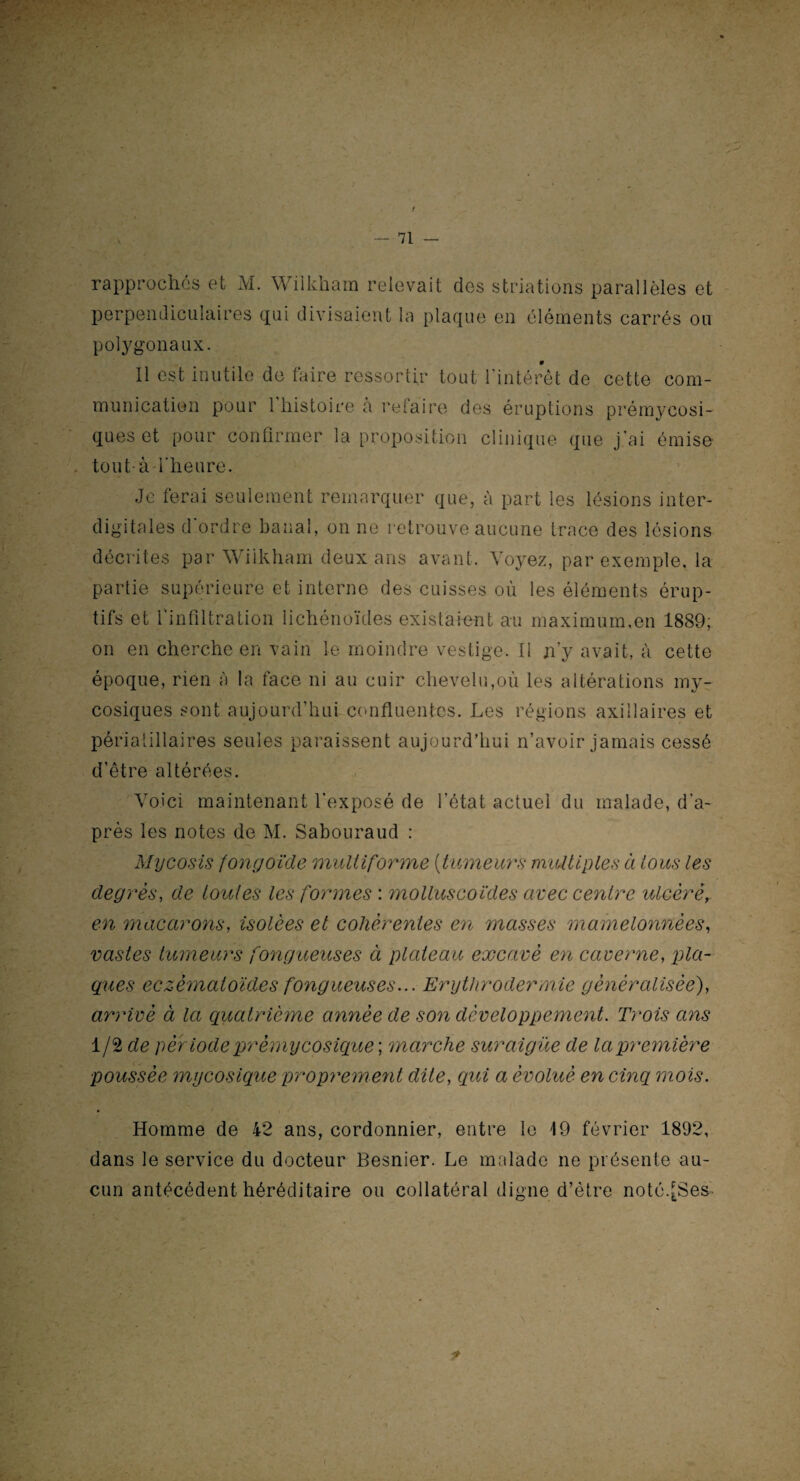 rapprochés et M. Wiikham relevait des striations parallèles et perpendiculaires qui divisaient la plaque en éléments carrés ou polygonaux. 11 est Inutile de faire ressortir tout l’intérêt de cette com¬ munication pour 1 histoire a refaire des éruptions prémycosi¬ ques et pour confirmer la proposition clinique que j’ai émise- tout à-l’heure. Je ferai seulement remarquer que, à part les lésions inter¬ digitales d'ordre banal, on ne retrouve aucune trace des lésions décrites par Wiikham deux ans avant. Voyez, par exemple, la partie supérieure et interne des cuisses où les éléments érup¬ tifs et l'infiltration lichénoïdes existaient au maximum,en 1889; on en cherche en vain le moindre vestige. Il ji’y avait, à cette époque, rien à la face ni au cuir chevelu,où les altérations my¬ cosiques sont aujourd’hui confluentes. Les régions axillaires et périatillaires seules paraissent aujourd’hui n’avoir jamais cessé d’être altérées. Voici maintenant l’exposé de l’état actuel du malade, d’a¬ près les notes de M. Sabouraud : Mycosis fongoïde multiforme [tumeurs multiples à tous les degrés, de toutes les formes : rnolluscoïdes avec centre ulcéré, en macarons, isolées et cohérentes en masses mamelonnées, vastes tumeurs fongueuses à plateau excavé en caverne, pla¬ ques eczématoïdes fongueuses... Erythrodermie généralisée), arrivé à la quatrième année de son développement. Trois ans 1/2 de pêf iode prémycosique ; marche suraiguë de la première poussée mycosique proprement dite, qui a évolué en cinq mois. Homme de 42 ans, cordonnier, entre le 19 février 1892, dans le service du docteur Besnier. Le malade ne présente au¬ cun antécédent héréditaire ou collatéral digne d’étre noté.[Ses.