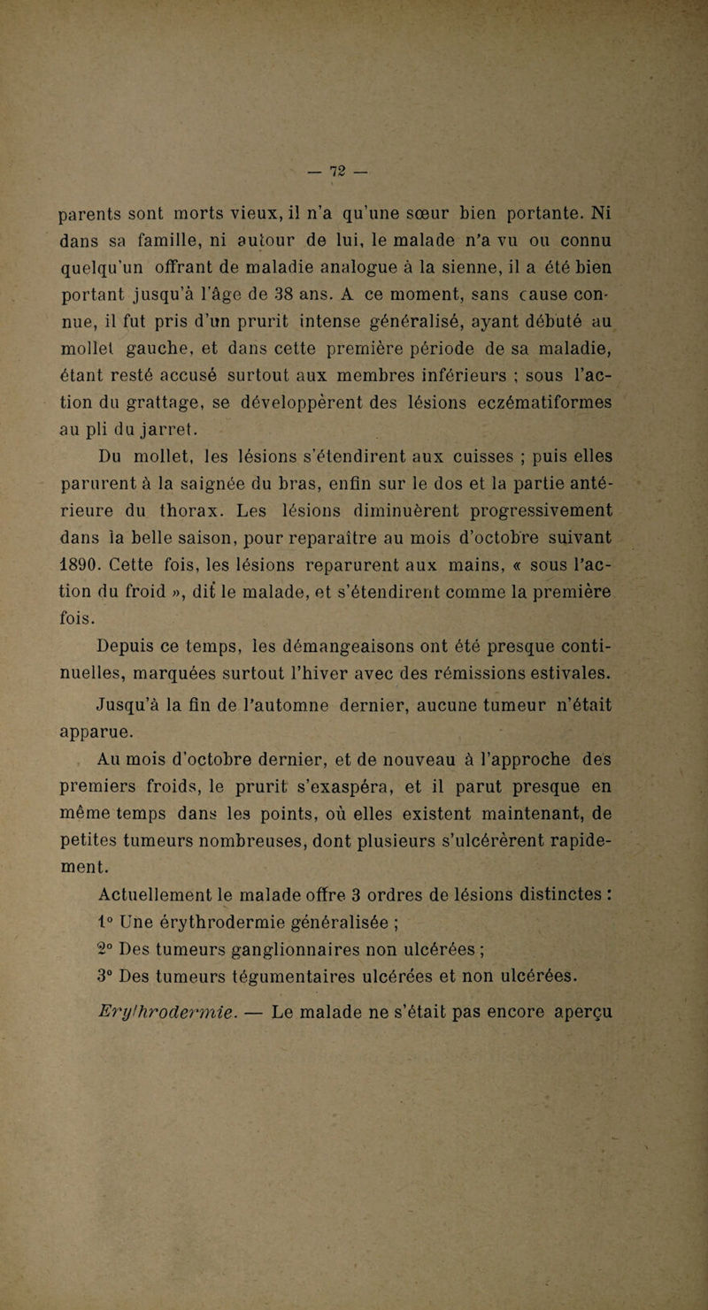 parents sont morts vieux, il n’a qu’une sœur bien portante. Ni dans sa famille, ni autour de lui, le malade n’a vu ou connu quelqu’un offrant de maladie analogue à la sienne, il a été bien portant jusqu’à l’âge de 38 ans. A ce moment, sans cause con¬ nue, il fut pris d’un prurit intense généralisé, ayant débuté au mollet gauche, et dans cette première période de sa maladie, étant resté accusé surtout aux membres inférieurs ; sous l’ac¬ tion du grattage, se développèrent des lésions eczématiformes au pli du jarret. Du mollet, les lésions s’étendirent aux cuisses ; puis elles parurent à la saignée du bras, enfin sur le dos et la partie anté¬ rieure du thorax. Les lésions diminuèrent progressivement dans la belle saison, pour reparaître au mois d’octobre suivant 1890. Cette fois, les lésions reparurent aux mains, « sous l’ac¬ tion du froid », dit le malade, et s’étendirent comme la première fois. Depuis ce temps, les démangeaisons ont été presque conti¬ nuelles, marquées surtout l’hiver avec des rémissions estivales. Jusqu’à la fin de l’automne dernier, aucune tumeur n’était apparue. Au mois d’octobre dernier, et de nouveau à l’approche des premiers froids, le prurit s’exaspéra, et il parut presque en même temps dans les points, où elles existent maintenant, de petites tumeurs nombreuses, dont plusieurs s’ulcérèrent rapide¬ ment. Actuellement le malade offre 3 ordres de lésions distinctes : 1° Une érythrodermie généralisée ; 2° Des tumeurs ganglionnaires non ulcérées ; 3° Des tumeurs tégumentaires ulcérées et non ulcérées. Erythrodermie. — Le malade ne s’était pas encore aperçu