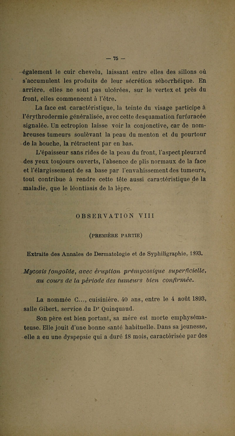 également le cuir chevelu, laissant entre elles des sillons où s’accumulent les produits de leur sécrétion séborrhéique. En arrière, elles ne sont pas ulcérées, sur le vertex et près du front, elles commencent à l’être. La face est caractéristique, la teinte du visage participe à l’érythrodermie généralisée, avec cette desquamation furfuracée signalée. Un ectropion laisse voir la conjonctive, car de nom¬ breuses tumeurs soulèvant la peau du menton et du pourtour de la bouche, la rétractent par en bas. L’épaisseur sans rides de la peau du front, l’aspect pleurard des yeux toujours ouverts, l’absence de plis normaux de la face et l’élargissement de sa base par l’envahissement des tumeurs, tout contribue à rendre cette tête aussi caractéristique de la maladie, que le léontiasis de la lèpre. OBSERVATION VIII (première partie) Extraite des Annales de Dermatologie et de Syphiligraphie, 1393. Mycosis fongoïde, avec éruption prémycosique superficielle, au cours de la période des tumeurs bien confirmée. La nommée G..., cuisinière, 40 ans, entre le 4 août 1893, salle Gibert, service du Dr Quinquaud. Son père est bien portant, sa mère est morte emphyséma¬ teuse. Elle jouit d’une bonne santé habituelle. Dans sa jeunesse, elle a eu une dyspepsie qui a duré 18 mois, caractérisée par des