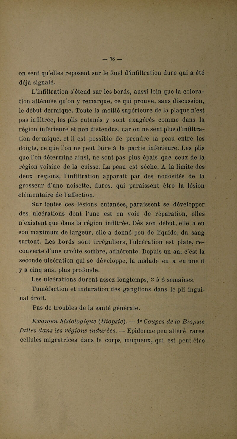 / — 78 — on sent qu’elles reposent sur le fond d’infiltration dure qui a été déjà signalé. L’infiltration s’étend sur les bords, aussi loin que la colora¬ tion atténuée qu’on y remarque, ce qui prouve, sans discussion, le début dermique. Toute la moitié supérieure de la plaque n’est pas infiltrée, les plis cutanés y sont exagérés comme dans la région inférieure et non distendus, car on ne sent plus d’infiltra¬ tion dermique, et il est possible de prendre la peau entre les doigts, ce que l’on ne peut faire à la partie inférieure. Les plis que l’on détermine ainsi, ne sont pas plus épais que ceux de la région voisine de la cuisse. La peau est sèche. A la limite des deux régions, l’infiltration apparaît par des nodosités de la grosseur d’une noisette, dures, qui paraissent être la lésion élémentaire de l’affection. Sur toutes ces lésions cutanées, paraissent se développer des ulcérations dont l’une est en voie de réparation, elles n’existent que dans la région infiltrée. Dès son début, elle a eu son maximum de largeur, elle a donné peu de liquide, du sang surtout. Les bords sont irréguliers, l’ulcération est plate, re¬ couverte d’une croûte sombre, adhérente. Depuis un an, c’est la seconde ulcération qui se développe, la malade en a eu une il y a cinq ans, plus profonde. Les ulcérations durent assez longtemps, 3 à 6 semaines. Tuméfaction et induration des ganglions dans le pli ingui¬ nal droit. Pas de troubles de la santé générale. Examen histologique {Biopsie). — 1° Coupes de la Biopsie faites dans les régions indurées. — Epiderme peu altéré, rares cellules migratrices dans le corps muqueux, qui est peut-être