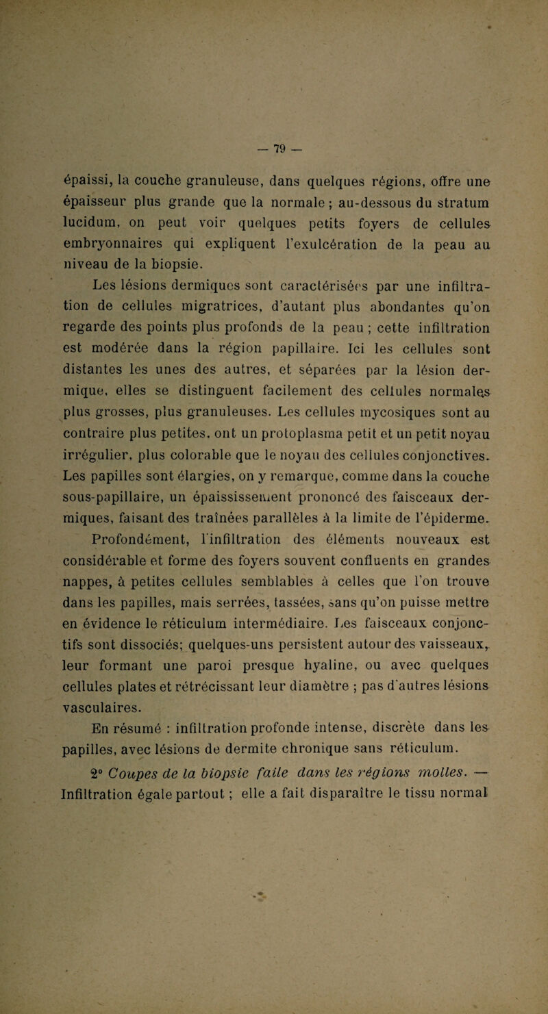épaissi, la couche granuleuse, dans quelques régions, offre une épaisseur plus grande que la normale ; au-dessous du stratum lucidum, on peut voir quelques petits foyers de cellules embryonnaires qui expliquent l’exulcération de la peau au niveau de la biopsie. Les lésions dermiques sont caractérisées par une infiltra¬ tion de cellules migratrices, d’autant plus abondantes qu’on regarde des points plus profonds de la peau ; cette infiltration est modérée dans la région papillaire. Ici les cellules sont distantes les unes des autres, et séparées par la lésion der¬ mique, elles se distinguent facilement des cellules normales plus grosses, plus granuleuses. Les cellules mycosiques sont au contraire plus petites, ont un protoplasma petit et un petit noyau irrégulier, plus colorable que le noyau des cellules conjonctives. Les papilles sont élargies, on y remarque, comme dans la couche sous-papillaire, un épaississement prononcé des faisceaux der¬ miques, faisant des traînées parallèles à la limite de l’épiderme. Profondément, l'infiltration des éléments nouveaux est considérable et forme des foyers souvent confluents en grandes nappes, à petites cellules semblables à celles que l’on trouve dans les papilles, mais serrées, tassées, sans qu’on puisse mettre en évidence le réticulum intermédiaire. Les faisceaux conjonc¬ tifs sont dissociés; quelques-uns persistent autour des vaisseaux,, leur formant une paroi presque hyaline, ou avec quelques cellules plates et rétrécissant leur diamètre ; pas d'autres lésions vasculaires. En résumé : infiltration profonde intense, discrète dans les papilles, avec lésions de dermite chronique sans réticulum. 2° Coupes de la biopsie faite dans les 7‘égions molles. — Infiltration égale partout ; elle a fait disparaître le tissu normal