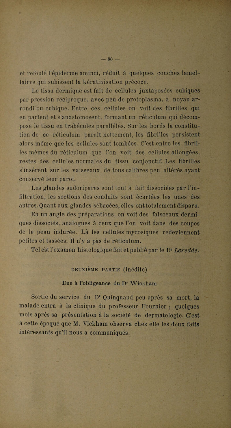 et refoulé l’épiderme aminci, réduit à quelques couches lamel¬ laires qui subissent la kératinisation précoce. Le tissu dermique est fait de cellules juxtaposées cubiques par pression réciproque, avec peu de protoplasma, à noyau ar¬ rondi ou cubique. Entre ces cellules on voit des fibrilles qui en partent et s’anastomosent, formant un réticulum qui décom¬ pose le tissu en trabécules parallèles. Sur les bords la constitu¬ tion de ce réticulum paraît nettement, les fibrilles persistent alors même que les cellules sont tombées. C’est entre les fibril¬ les mêmes du réticulum que l’on voit des cellules allongées, restes des cellules normales du tissu conjonctif. Les fibrilles s’insèrent sur les vaisseaux de tous calibres peu altérés ayant conservé leur paroi. Les glandes sudoripares sont tout à fait dissociées par l’in¬ filtration, les sections des conduits sont écartées les unes des autres. Quant aux glandes sébacées, elles ont totalement disparu. En un angle des préparations, on voit des faisceaux dermi¬ ques dissociés, analogues à ceux que l’on voit dans des coupes de la peau indurée. Là les cellules mycosiques redeviennent petites et tassées. Il n’y a pas de réticulum. Tel est l’examen histologique fait et publié par le Dr Leredde. deuxième partie (inédite) Due à l’obligeance du Dr Wickham Sortie du service du Dr Quinquaud peu après sa mort, la malade entra à la clinique du professeur Fournier ; quelques mois après sa présentation à la société de dermatologie. C’est à cette époque que M. Vickham observa chez elle les doux faits intéressants qu’il nous a communiqués.