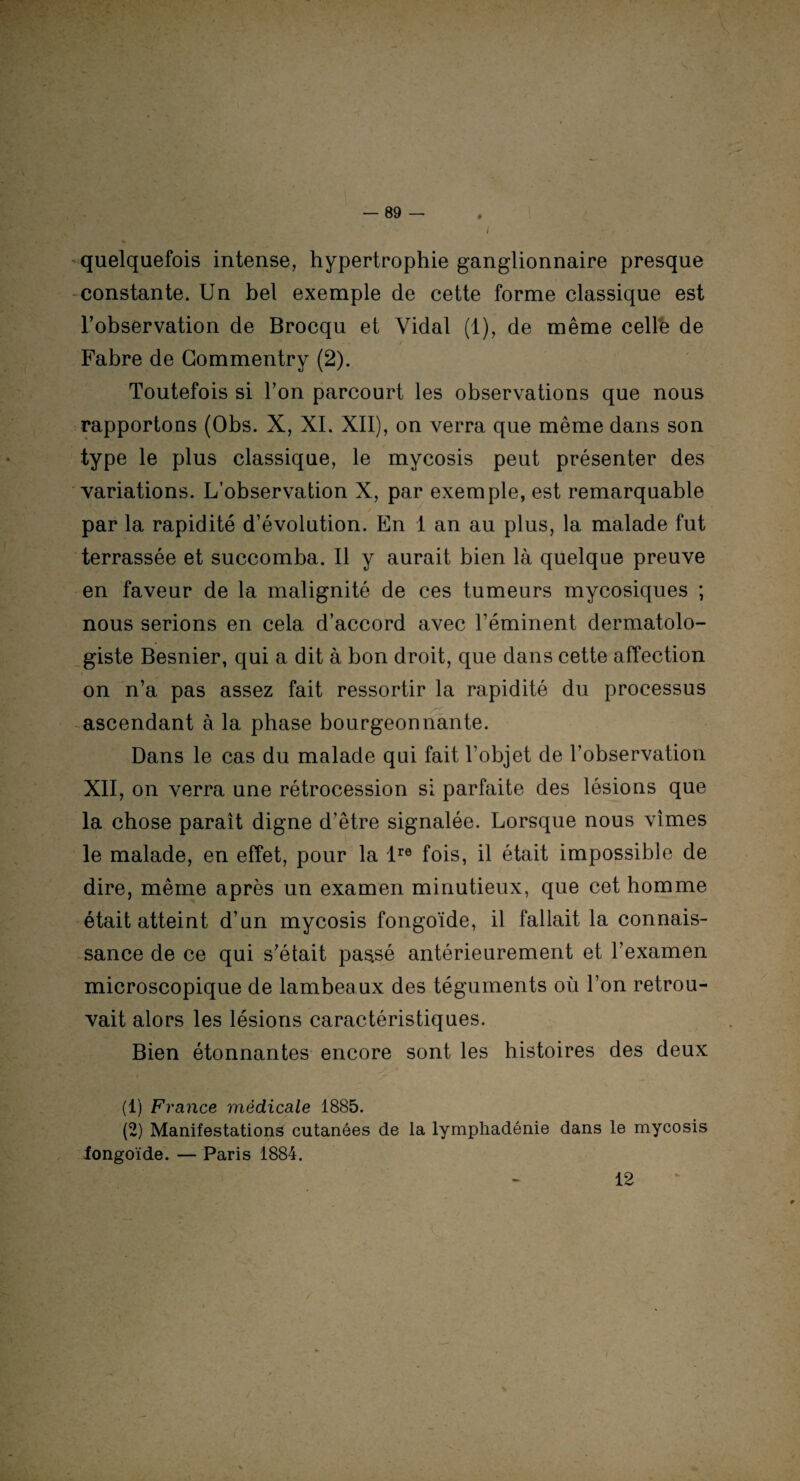 * quelquefois intense, hypertrophie ganglionnaire presque constante. Un bel exemple de cette forme classique est l’observation de Brocqu et Vidal (1), de même celle de Fabre de Gommentry (2). Toutefois si l’on parcourt les observations que nous rapportons (Obs. X, XI. XII), on verra que même dans son type le plus classique, le mycosis peut présenter des variations. L’observation X, par exemple, est remarquable par la rapidité d’évolution. En I an au plus, la malade fut terrassée et succomba. Il y aurait bien là quelque preuve en faveur de la malignité de ces tumeurs mycosiques ; nous serions en cela d’accord avec l’éminent dermatolo- giste Besnier, qui a dit à bon droit, que dans cette affection on n’a pas assez fait ressortir la rapidité du processus ascendant à la phase bourgeonnante. Dans le cas du malade qui fait l’objet de l’observation XII, on verra une rétrocession si parfaite des lésions que la chose paraît digne d’être signalée. Lorsque nous vîmes le malade, en effet, pour la lre fois, il était impossible de dire, même après un examen minutieux, que cet homme était atteint d’un mycosis fongoïde, il fallait la connais¬ sance de ce qui s’était passé antérieurement et l'examen microscopique de lambeaux des téguments où l’on retrou¬ vait alors les lésions caractéristiques. Bien étonnantes encore sont les histoires des deux (1) France médicale 1885. (2) Manifestations cutanées de la lympliadénie dans le mycosis fongoïde. — Paris 1884. 12